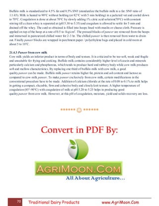 70 Traditional Dairy Products www.AgriMoon.Com
Buffalo milk is standardized to 4.5% fat and 8.5% SNF (standardize the buffalo milk to a fat: SNF ratio of
1:1.65). Milk is heated to 90°C without holding (or 82°C with 5 min holding) in a jacketed vat and cooled down
to 70°C. Coagulation is done at about 70°C by slowly adding 1% citric acid solution(70°C) with constant
stirring till a clean whey is separated at (pH 5.30 to 5.35) and coagulum is allowed to settle for 5 min and
drained off the whey. The curd so obtained is filled into hoops lined with muslin or cheese cloth. Pressure is
applied on top of the hoop at a rate of 0.5 to 1kg/cm2
. The pressed blocks of paneer are removed from the hoops
and immersed in pasteurized chilled water for 2-3 hr. The chilled paneer is then removed from water to drain
out. Finally paneer blocks are wrapped in parchment paper / polyethylene bags and placed in cold room at
about 5 to 10°C.
21.4.3 Paneer from cow milk
Cow milk yields an inferior product in terms of body and texture. It is criticized to be too soft, weak and fragile
and unsuitable for frying and cooking. Buffalo milk contains considerably higher level of casein and minerals
particularly calcium and phosphorous, which tends to produce hard and rubbery body while cow milk produces
soft and mellow characteristics. By replacing one third of buffalo milk with cow milk, a good
quality paneer can be made. Buffalo milk paneer retains higher fat, protein and ash content and lactose as
compared to cow milk paneer. To make paneer exclusively from cow milk, certain modifications in the
conventional procedure have to be made. Addition of calcium chloride at the rate of 0.08 to 0.1% to milk helps
in getting a compact, sliceable, firm and cohesive body and closely knit texture. A higher temperature of
coagulation (85°-90°C) with coagulation of milk at pH 5.20 to 5.25 helps in producing good
quality paneer from cow milk. However, at this pH of coagulation, moisture, yield and solids recovery are less.
******☺******
Convert in PDF By:
 