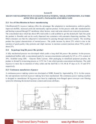 71 Traditional Dairy Products www.AgriMoon.Com
Lesson 22
RECENT DEVELOPMENTS IN PANEER MANUFACTURING, YIELD, COMPOSITION, FACTORS
AFFECTING QUALITY, PACKAGING AND SHELF LIFE
22.1 Use of Ultra filtration in Paneer manufacturing
Ultrafiltration(UF) in paneer making offers the advantages like adaptation to mechanization, uniform quality,
improved shelflife, increased yield and nutritionally superior product. In this process milk after standardization
and heating is passed through UF membrane where lactose, water and some minerals are removed as permeate.
The concentrated mass which has about 40% total solids is cold acidified to get the desired pH. Upto this point
the product is flowable and can be easily dispersed into containers with automatic dispersing machines. The
filled containers can then be subjected to texturization by passing through microwave tunnels. The resulting
product has typical characteristics of normal paneer. The yields increase by about 25% which is due to the
retention of good quality whey proteins and slight increase in moisture content (moisture about 70%) yield is
about 25%.
22.2 In-package long life paneer like product
A fully mechanized process was developed which yields a long shelf life paneer like product. In this process,
standardized buffalo milk is concentrated partly by vacuum concentration and partly by UF to a T.S. content of
30%. Acidified using GDL – Glucono Delta Lactone. After packaging in metallized polyester pouches, the
product is formed by texturizing process at 115°C for 5 min which permits concomitant sterilization. The yield
of paneer is more due to retention of whey solids and the shelf life is 110, 80 & 47 days at 25, 35 and 45°C
respectively.
22.3 Continuous manufacture of paneer
A continuous paneer-making system was developed at NDRI, Karnal by Agarwala(Fig. 22.1). In this system,
the unit operations involved in paneer making have been mechanized. The continuous paneer making machine
is designed to manufacture 80 kg paneer per hour by employing twin-flanged apron conveyor cum filtering
system for obtaining the desired moisture content and texture attributes.
 