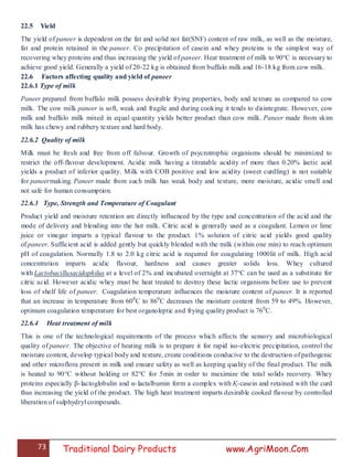 73 Traditional Dairy Products www.AgriMoon.Com
22.5 Yield
The yield of paneer is dependent on the fat and solid not fat(SNF) content of raw milk, as well as the moisture,
fat and protein retained in the paneer. Co precipitation of casein and whey proteins is the simplest way of
recovering whey proteins and thus increasing the yield of paneer. Heat treatment of milk to 90°C is necessary to
achieve good yield. Generally a yield of 20-22 kg is obtained from buffalo milk and 16-18 kg from cow milk.
22.6 Factors affecting quality and yield of paneer
22.6.1 Type of milk
Paneer prepared from buffalo milk possess desirable frying properties, body and texture as compared to cow
milk. The cow milk paneer is soft, weak and fragile and during cooking it tends to disintegrate. However, cow
milk and buffalo milk mixed in equal quantity yields better product than cow milk. Paneer made from skim
milk has chewy and rubbery texture and hard body.
22.6.2 Quality of milk
Milk must be fresh and free from off falvour. Growth of psycrotrophic organisms should be minimized to
restrict the off-flavour development. Acidic milk having a titratable acidity of more than 0.20% lactic acid
yields a product of inferior quality. Milk with COB positive and low acidity (sweet curdling) is not suitable
for paneermaking. Paneer made from such milk has weak body and texture, more moisture, acidic smell and
not safe for human consumption.
22.6.3 Type, Strength and Temperature of Coagulant
Product yield and moisture retention are directly influenced by the type and concentration of the acid and the
mode of delivery and blending into the hot milk. Citric acid is generally used as a coagulant. Lemon or lime
juice or vinegar imparts a typical flavour to the product. 1% solution of citric acid yields good quality
of paneer. Sufficient acid is added gently but quickly blended with the milk (within one min) to reach optimum
pH of coagulation. Normally 1.8 to 2.0 kg citric acid is required for coagulating 1000lit of milk. High acid
concentration imparts acidic flavour, hardness and causes greater solids loss. Whey cultured
with Lactobacillusacidophilus at a level of 2% and incubated overnight at 37°C can be used as a substitute for
citric acid. However acidic whey must be heat treated to destroy these lactic organisms before use to prevent
loss of shelf life of paneer. Coagulation temperature influences the moisture content of paneer. It is reported
that an increase in temperature from 600
C to 860
C decreases the moisture content from 59 to 49%. However,
optimum coagulation temperature for best organoleptic and frying quality product is 760
C.
22.6.4 Heat treatment of milk
This is one of the technological requirements of the process which affects the sensory and microbiological
quality of paneer. The objective of heating milk is to prepare it for rapid iso-electric precipitation, control the
moisture content, develop typical body and texture, create conditions conducive to the destruction of pathogenic
and other microflora present in milk and ensure safety as well as keeping quality of the final product. The milk
is heated to 90°C without holding or 82°C for 5min in order to maximize the total solids recovery. Whey
proteins especially β-lactoglobulin and α-lactalbumin form a complex with Қ-casein and retained with the curd
thus increasing the yield of the product. The high heat treatment imparts desirable cooked flavour by controlled
liberation of sulphydryl compounds.
 