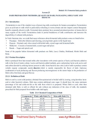 75 Traditional Dairy Products www.AgriMoon.Com
Module 10. Fermented dairy products
Lesson 23
DAHI PREPARATION METHODS, QUALITY OF DAHI, PACKAGING, SHELF LIFE AND
DEFECTS
23.1 Introduction
Fermentation is one of the simplest ways of preserving milk constituents for human consumption. Fermentation
gives an acid taste to milk which is particularly refreshing in worm climate and also imparts certain therapeutic
benefits originally absent in milk. Fermented dairy products have assumed prominent position in human diet in
many regions of the world. Fermentation leads to partial breakdown of milk constituents and increases the
digestibility of cultured milk products.
In Vedic literature also, we could find many references about fermented milk products some are listed below.
• Prasadjya – Dahi after dilution and churning, carrying butter grains in the liquid mass
• Payasya – Strained curd, when mixed with boiled milk, crystal sugar and fermented herbs
• Shrikarini – Consists of strained dahi, crystal sugar and spices
• Rasala -- Sugar and spiced curd
Some of the popular Indian fermented milk products are Dahi, Lassi, Chakka, Shrikhand, Mishti Dahi and
Raita.
23.2 Product Description
Dahi is produced from heat treated milks after inoculation with certain species of lactic acid bacteria added to
milk in the form of starter culture. Lactic acid bacteria added multiply, grow and produce lactic acid, acetic acid
and carbon dioxide by utilizing lactose present in milk. Some bacteria uses citric acid of milk to produce certain
volatile organic compounds mainly diacetyl, which is mainly responsible for flavor of dahi. Judicious
combination of acid producing and flavour producing microorganisms in the starter helps in the production of
Dahi with a firm body and good flavour.
23.2.1 Definition of Dahi
Dahi or curd is a semi solid product, obtained from pasteurized or boiled milk by souring, using harmless lactic
acid or other bacterial cultures. Dahi may contain additional cane sugar. It should have the same minimum
percentage of fat and solids-not-fat as the milk from which it is prepared. Where Dahi or curd, other than
skimmed milk Dahi, is sold or offered for sale without any indication of the class of milk, the standards
prescribed for Dahi prepared from buffalo milk shall apply.
Table 23.1 Chemical Composition of Dahi
Components Whole milk Dahi (%) Skim milk Dahi (%)
Water 85-88 90-91
Fat 5 – 8 0.05 - 0.1
protein 3.2-3.4 3.3-3.5
Lactose 4.6-5.2 4.7-5.3
Lactic acid 0.5-1.1 0.5-1.1
Ash 0.7-0.75 0.7-0.75
 