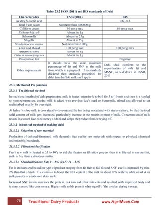 76 Traditional Dairy Products www.AgriMoon.Com
Table 23.2 FSSR(2011) and BIS standards of Dahi
Characteristics FSSR(2011) BIS
Acidity % lactic acid - 0.6 - 0.8
Total Plate count Not more than 1000000/g
Coliform count 10 per g max 10 per g max
Escherechia coli Absent in 1g
Salmonella Absent in 25g
Shigella Absent in 25g
Stephylococcus aurius Not more than 100/g
Yeast and Mould 100 per g max 100 per g max
Anaerobic spore Absent in 1g
Listeria monocytogenes Absent in 1g
Phosphatase test Negative
Other requirements
It should have the same minimum
percentage of fat and SNF as the milk
from which it is prepared. If no standards
declared then standards prescribed for
dahi from buffalo milk shall apply
Dahi shall conform to the
requirements of milk fat and
MSNF, as laid down in FSSR,
2011
23.3 Method of Preparation
23.3.1 Traditional method
In traditional method of dahi preparation, milk is heated intensively to boil for 5 to 10 min and then it is cooled
to room temperature. cooled milk is added with previous day‘s curd or buttermilk, stirred and allowed to set
undisturbed usually for overnight.
At halwai‘s shop milk is considerably concentrated before being inoculated with starter culture. So that the total
solid content of milk gets increased, particularly increase in the protein content of milk. Concentration of milk
results in custard like consistency of dahi and keeps the product from wheying off.
23.3.2 Industrial method of making dahi
23.3.2.1 Selection of raw material
Production of cultured/fermented milk demands high quality raw materials with respect to physical, chemical
and microbial standards.
23.3.2.2 Filtration/clarification
Fresh raw milk is heated to 35 to 40o
c to aid clarification or filtration process then it is filtered to ensure that,
milk is free from extraneous matter.
23.3.2.3 Standardization: Fat: 0 – 5%, SNF: 11 – 13%
Fat is standardized based on type of product ranging from fat free to full fat and SNF level is increased by min.
2% than that of milk. It is common to boost the SNF content of the milk to about 12% with the addition of skim
milk powder or condensed skim milk.
Increased SNF inturn increases the protein, calcium and other nutrients and resulted with improved body and
texture, custard like consistency. Higher milk solids prevent wheying off of the product during storage.
 