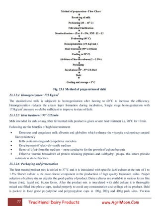 77 Traditional Dairy Products www.AgriMoon.Com
Fig. 23.1 Method of preparation of dahi
23.3.2.4 Homogenization: 175 Kg/cm2
The standardized milk is subjected to homogenization after heating to 60o
C to increase the efficiency.
Homogenization reduces the cream layer formation during incubation, Single stage homogenization with
175kg/cm2
pressure would be sufficient to improve texture of dahi.
23.3.2.5 Heat treatment: 95o
C/23min
Milk intended for dahi or any other fermented milk product is given severe heat treatment i.e. 90o
C for 10min.
Following are the benefits of high heat treatment
 Denatures and coagulates milk albumin and globulins which enhance the viscosity and produce custard
like consistency
 Kills contaminating and competitive microbes
 Development of relatively sterile medium
 Removal of air form the medium – more conducive for the growth of culture bacteria
 Effective thermal breakdown of protein releasing peptones and sulfhydryl groups, this inturn provide
nutrients to starter bacteria
23.3.2.6 Packaging and fermentation
The heat treated product mix is cooled to 37o
C and it is inoculated with specific dahi culture at the rate of 1 to
1.5%. Starter culture is the most crucial component in the production of high quality fermented milks. Proper
selection of culture strains decides the good quality of product. Dairy cultures are available in various forms like
freeze dried, liquid and frozen forms. After the product mix is inoculated with dahi culture it is thoroughly
mixed and filled into plastic cups, sealed properly to avoid any contamination and spillage of the product. Dahi
is packed in food grade polystyrene and polypropylene cups in 100g, 200g and 400g pack sizes. Various
 