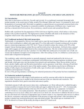 79 Traditional Dairy Products www.AgriMoon.Com
Lesson 24
MISTI DAHI PREPARATION, QUALITY, PACKAGING AND SHELF LIFE, DEFECTS
24.1 Introduction
Misti dahi is also known as Misti doi, Payodhi and Lal dahi. It is a traditional sweetened fermented milk
product popular in the eastern part of India, notably West Bengal, Bihar and Assam. It is prepared by lactic acid
fermentation of sweetened milk. Misti dahi is regarded as a special dessert on ceremonial occasions both in the
rural and urban Bengal. The product is commonly available in earthen pots of different sizes. A good misti
dahi has a characteristic brown colour, firm consistency, smooth texture and caramelized flavour.
Buffalo milk is preferred for the preparation of Misti dahi due to high fat content, which induce a rich creamy
product with excellent mouth feel. The high protein content of buffalo milk leads to the formation of firm
coagulum which resists whey separation during storage and transportation.
24.2 Traditional method of Misti dahi preparation
Traditionally, it is prepared by Halwais on a small scale to meet the local demand. Whole cow milk or buffalo
milk or their combination is added with sugar (upto15% of the milk) and it is heated continuously in an open
pan at a simmering temperature of 68-70°C for 6-7 hours or boiled to reduce the volume to 60-70% of the
original. Intense heating imparts cooked flavour and brownish colour to the product. Artificial colour, caramel
sugar and/or jaggery are also added based on the consumer preference. The mix is then cooled to about 40°C
and inoculated with the previous day‘s product. It is then filled into earthen pots of consumer size or bulk size
vessels and incubated overnight at room temperature. After firm setting of curd, it is shifted to a cooler place or
stored under refrigeration temperature.
The conditions, under which the product is generally prepared, stored and marketed by the halwais are
unhygienic. The product is sometimes contaminated with different types of microorganisms including yeasts
and moulds which gain entry into the product from utensils and surroundings. Many flavour defects such as
fruity, alcohol, highly acidic and flat and textural defects such as gassiness, weak body, wheying off and thick
crust on top surface are observed in most of the market samples. These defects may be due to difference in
quality of milk, degree of concentration of milk solids, type of culture used, incubation time, processing
conditions and temperature of storage.
In view of the growing demand, a technology for industrial production of this product has been standardized.
24.3 Industrial method of production
In the organized sector a wide range of milk products are used for sourcing milk solids for the production
of misti dahi. Extreme care is needed in the selection and use of the raw materials and sweeteners. The
ingredients should be fresh, good in microbial and sensory quality.
Calculated amount of milk and cream is taken into a multipurpose vat. Skim milk powder is added through a
venturi assembly to increase the level of total solids and sugar is added at the rate of 9 – 10%. Commercially
available Caramel is added normally at the rate of 0.10 to 0.12%. After the mix is prepared, it is heated to
90°C for 10 min in a vat or plate pasteurizer. Then the product is cooled to 40 – 42°C and starter culture
containing Lactococcus lactis subsp. lactis and Lactococcus lactis var. diacetilactis is added at the rate of 1% to
the mix and mixed well. Selection of appropriate type of starter culture is very important and crucial as it affects
the flavour, consistency and acidity development in the presence of sugar and caramel. After inoculation the
product is packed into sanitized polystyrene cups and sealed airtight. The sealed cups are incubated at 40 –
42°C for about 6 to 8 hours till the acidity develops to about 0.8 % lactic acid.
 