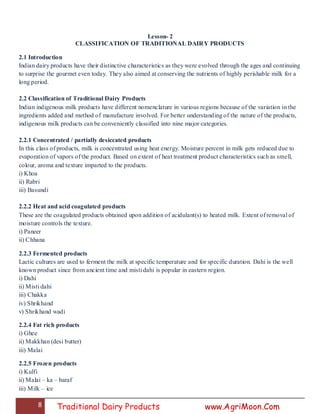 8 Traditional Dairy Products www.AgriMoon.Com
Lesson- 2
CLASSIFICATION OF TRADITIONAL DAIRY PRODUCTS
2.1 Introduction
Indian dairy products have their distinctive characteristics as they were evolved through the ages and continuing
to surprise the gourmet even today. They also aimed at conserving the nutrients of highly perishable milk for a
long period.
2.2 Classification of Traditional Dairy Products
Indian indigenous milk products have different nomenclature in various regions because of the variation in the
ingredients added and method of manufacture involved. For better understanding of the nature of the products,
indigenous milk products can be conveniently classified into nine major categories.
2.2.1 Concentrated / partially desiccated products
In this class of products, milk is concentrated using heat energy. Moisture percent in milk gets reduced due to
evaporation of vapors of the product. Based on extent of heat treatment product characteristics such as smell,
colour, aroma and texture imparted to the products.
i) Khoa
ii) Rabri
iii) Basundi
2.2.2 Heat and acid coagulated products
These are the coagulated products obtained upon addition of acidulant(s) to heated milk. Extent of removal of
moisture controls the texture.
i) Paneer
ii) Chhana
2.2.3 Fermented products
Lactic cultures are used to ferment the milk at specific temperature and for specific duration. Dahi is the well
known product since from ancient time and misti dahi is popular in eastern region.
i) Dahi
ii) Misti dahi
iii) Chakka
iv) Shrikhand
v) Shrikhand wadi
2.2.4 Fat rich products
i) Ghee
ii) Makkhan (desi butter)
iii) Malai
2.2.5 Frozen products
i) Kulfi
ii) Malai – ka – baraf
iii) Milk – ice
 
