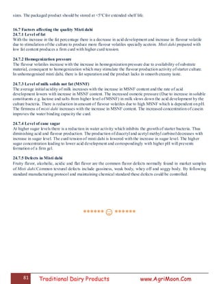 81 Traditional Dairy Products www.AgriMoon.Com
sizes. The packaged product should be stored at <5°Cfor extended shelf life.
16.7 Factors affecting the quality Misti dahi
24.7.1 Level of fat
With the increase in the fat percentage there is a decrease in acid development and increase in flavour volatile
due to stimulation of the culture to produce more flavour volatiles specially acetoin. Misti dahi prepared with
low fat content produces a firm curd with higher curd tension.
24.7.2 Homogenization pressure
The flavour volatiles increase with the increase in homogenization pressure due to availability of substrate
material, consequent to homogenization which may stimulate the flavour production activity of starter culture.
In unhomogenised misti dahi, there is fat separation and the product lacks in smooth creamy taste.
24.7.3 Level of milk solids not fat (MSNF)
The average initial acidity of milk increases with the increase in MSNF content and the rate of acid
development lowers with increase in MSNF content. The increased osmotic pressure (Due to increase in soluble
constituents e.g. lactose and salts from higher level of MSNF) in milk slows down the acid development by the
culture bacteria. There is reduction in amount of flavour volatiles due to high MSNF which is dependent on pH.
The firmness of misti dahi increases with the increase in MSNF content. The increased concentration of casein
improves the water binding capacity the curd.
24.7.4 Level of cane sugar
At higher sugar levels there is a reduction in water activity which inhibits the growth of starter bacteria. Thus
diminishing acid and flavour production. The production of diacetyl and acetyl methyl carbinol decreases with
increase in sugar level. The curd tension of misti dahi is lowered with the increase in sugar level. The higher
sugar concentration leading to lower acid development and correspondingly with higher pH will prevents
formation of a firm gel.
24.7.5 Defects in Misti dahi
Fruity flavor, alcoholic, acidic and flat flavor are the common flavor defects normally found in market samples
of Misti dahi.Common textural defects include gassiness, weak body, whey off and soggy body. By following
standard manufacturing protocol and maintaining chemical standard these defects could be controlled.
******☺******
 
