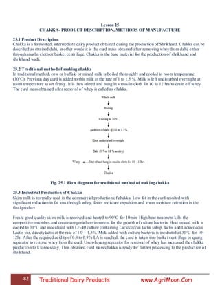 82 Traditional Dairy Products www.AgriMoon.Com
Lesson 25
CHAKKA- PRODUCT DESCRIPTION, METHODS OF MANUFACTURE
25.1 Product Description
Chakka is a fermented, intermediate dairy product obtained during the production of Shrikhand. Chakka can be
described as strained dahi, in other words it is the curd mass obtained after removing whey from dahi, either
through muslin cloth or basket centrifuge. Chakka is the base material for the production of shrikhand and
shrikhand wadi.
25.2 Traditional method of making chakka
In traditional method, cow or buffalo or mixed milk is boiled thoroughly and cooled to room temperature
(30°C). Previous day curd is added to this milk at the rate of 1 to 1.5 %. Milk is left undisturbed overnight at
room temperature to set firmly. It is then stirred and hung in a muslin cloth for 10 to 12 hrs to drain off whey.
The curd mass obtained after removal of whey is called as chakka.
Fig. 25.1 Flow diagram for traditional method of making chakka
25.3 Industrial Production of Chakka
Skim milk is normally used in the commercial production of chakka. Low fat in the curd resulted with
significant reduction in fat loss through whey, faster moisture expulsion and lower moisture retention in the
final product.
Fresh, good quality skim milk is received and heated to 90°C for 10min. High heat treatment kills the
competitive microbes and create congenial environment for the growth of culture bacteria. Heat treated milk is
cooled to 30°C and inoculated with LF-40 culture containing Lactococcus lactis subsp. lactis and Lactococcus
Lactis var. diacetylactis at the rate of 1.0 – 1.5%. Milk added with culture bacteria is incubated at 30°C for 10-
12hr. After the required acidity of 0.8 to 0.9% LA is reached, the curd is taken into basket centrifuge or quarg
separator to remove whey from the curd. Use of quarg seperator for removal of whey has increased the chakka
production to 8 tonnes/day. Thus obtained curd mass/chakka is ready for further processing to the production of
shrikhand.
 