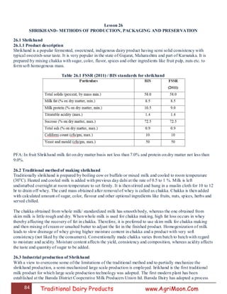 84 Traditional Dairy Products www.AgriMoon.Com
Lesson 26
SHRIKHAND- METHODS OF PRODUCTION, PACKAGING AND PRESERVATION
26.1 Shrikhand
26.1.1 Product description
Shrikhand is a popular fermented, sweetened, indigenous dairy product having semi solid consistency with
typical sweetish-sour taste. It is very popular in the state of Gujarat, Maharashtra and part of Karnataka. It is
prepared by mixing chakka with sugar, color, flavor, spices and other ingredients like fruit pulp, nuts etc. to
form soft homogenous mass.
Table 26.1 FSSR (2011) / BIS standards for shrikhand
PFA: In fruit Shrikhand milk fat on dry matter basis not less than 7.0% and protein on dry matter not less than
9.0%.
26.2 Traditional method of making shrikhand
Traditionally shrikhand is prepared by boiling cow or buffalo or mixed milk and cooled to room temperature
(30o
C). Heated and cooled milk is added with previous day dahi at the rate of 0.5 to 1 %. Milk is left
undisturbed overnight at room temperature to set firmly. It is then stirred and hung in a muslin cloth for 10 to 12
hr to drain off whey. The curd mass obtained after removal of whey is called as chakka. Chakka is then added
with calculated amount of sugar, color, flavour and other optional ingredients like fruits, nuts, spices, herbs and
served chilled.
The chakka obtained from whole milk/ standardized milk has smooth body, whereas the one obtained from
skim milk is little rough and dry. When whole milk is used for chakka making, high fat loss occurs in whey
thereby affecting the recovery of fat in chakka. Therefore, it is preferred to use skim milk for chakka making
and then mixing of cream or unsalted butter to adjust the fat in the finished product. Homogenization of milk
leads to slow drainage of whey giving higher moisture content in chakka and a product with very soft
consistency (not liked by the consumers). Conventionally made chakka varies from batch to batch with regard
to moisture and acidity. Moisture content affects the yield, consistency and composition, whereas acidity affects
the taste and quantity of sugar to be added.
26.3 Industrial production of Shrikhand
With a view to overcome some of the limitations of the traditional method and to partially mechanize the
shrikhand production, a semi-mechanized large scale production is employed. hrikhand is the first traditional
milk product for which large scale production technology was adopted. The first modern plant has been
established at the Baroda District Cooperative Milk Producers Union ltd. Baroda Dairy has adopted a process
 