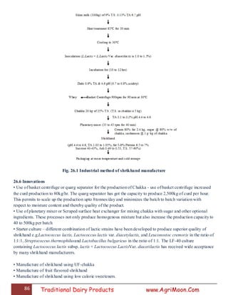 86 Traditional Dairy Products www.AgriMoon.Com
Fig. 26.1 Industrial method of shrikhand manufacture
26.6 Innovations
• Use of basket centrifuge or quarg separator for the production of Chakka - use of basket centrifuge increased
the curd production to 80kg/hr. The quarg separator has got the capacity to produce 2,500kg of curd per hour.
This permits to scale up the production upto 8tonnes/day and minimizes the batch to batch variation with
respect to moisture content and thereby quality of the product.
• Use of planetary mixer or Scraped surface heat exchanger for mixing chakka with sugar and other optional
ingredients. These processes not only produce homogenous mixture but also increase the production capacity to
40 to 500kg per batch
• Starter culture – different combination of lactic strains have been developed to produce superior quality of
shrikhand e.g.Lactococcus lactis, Lactococcus lactis var. diacetylactis, and Leuconostoc cremoris in the ratio of
1:1:1, Streptococcus thermophilusand Lactobacillus bulgaricus in the ratio of 1:1. The LF-40 culture
containing Lactococcus lactis subsp. lactis + Lactococcus LactisVar. diacetilactis has received wide acceptance
by many shrikhand manufacturers.
• Manufacture of shrikhand using UF-chakka
• Manufacture of fruit flavored shrikhand
• Manufacture of shrikhand using low calorie sweeteners.
 