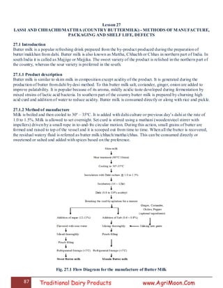 87 Traditional Dairy Products www.AgriMoon.Com
Lesson 27
LASSI AND CHHACHH/MATTHA (COUNTRY BUTTERMILK) - METHODS OF MANUFACTURE,
PACKAGING AND SHELF LIFE, DEFECTS
27.1 Introduction
Butter milk is a popular refreshing drink prepared from the by-product produced during the preparation of
butter/makkhan from dahi. Butter milk is also known as Mattha, Chhachh or Chhas in northern part of India. In
south India it is called as Majjige or Majjika. The sweet variety of the product is relished in the northern part of
the country, whereas the sour variety is preferred in the south.
27.1.1 Product description
Butter milk is similar to skim milk in composition except acidity of the product. It is generated during the
production of butter from dahi by desi method. To this butter milk salt, coriander, ginger, onion are added to
improve palatability. It is popular because of its aroma, mildly acidic taste developed during fermentation by
mixed strains of lactic acid bacteria. In southern part of the country butter milk is prepared by churning high
acid curd and addition of water to reduce acidity. Butter milk is consumed directly or along with rice and pickle.
27.1.2 Method of manufacture
Milk is boiled and then cooled to 30º – 35ºC. It is added with dahi culture or previous day‘s dahi at the rate of
1.0 to 1.5%. Milk is allowed to set overnight. Set curd is stirred using a mathani (wooden/steel stirrer with
impellers) driven by a small rope in to-and-fro circular motion. During this action, small grains of butter are
formed and raised to top of the vessel and it is scooped out from time to time. When all the butter is recovered,
the residual watery fluid is referred as butter milk/chhach/mattha/chhas. This can be consumed directly or
sweetened or salted and added with spices based on the preference.
Fig. 27.1 Flow Diagram for the manufacture of Butter Milk
 