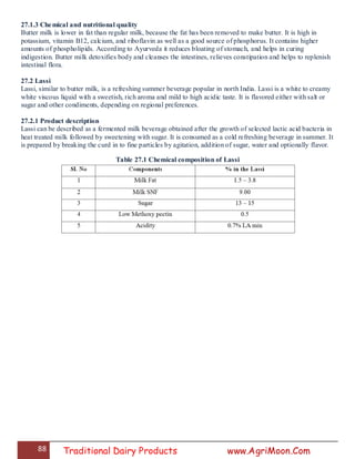 88 Traditional Dairy Products www.AgriMoon.Com
27.1.3 Chemical and nutritional quality
Butter milk is lower in fat than regular milk, because the fat has been removed to make butter. It is high in
potassium, vitamin B12, calcium, and riboflavin as well as a good source of phosphorus. It contains higher
amounts of phospholipids. According to Ayurveda it reduces bloating of stomach, and helps in curing
indigestion. Butter milk detoxifies body and cleanses the intestines, relieves constipation and helps to replenish
intestinal flora.
27.2 Lassi
Lassi, similar to butter milk, is a refreshing summer beverage popular in north India. Lassi is a white to creamy
white viscous liquid with a sweetish, rich aroma and mild to high acidic taste. It is flavored either with salt or
sugar and other condiments, depending on regional preferences.
27.2.1 Product description
Lassi can be described as a fermented milk beverage obtained after the growth of selected lactic acid bacteria in
heat treated milk followed by sweetening with sugar. It is consumed as a cold refreshing beverage in summer. It
is prepared by breaking the curd in to fine particles by agitation, addition of sugar, water and optionally flavor.
Table 27.1 Chemical composition of Lassi
 