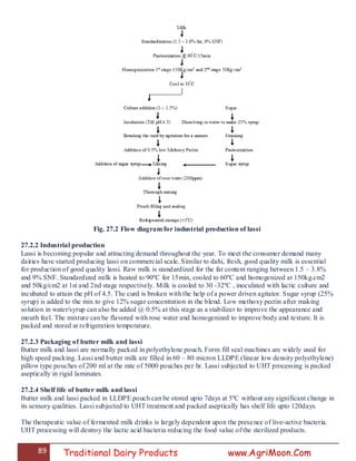 89 Traditional Dairy Products www.AgriMoon.Com
Fig. 27.2 Flow diagram for industrial production of lassi
27.2.2 Industrial production
Lassi is becoming popular and attracting demand throughout the year. To meet the consumer demand many
dairies have started producing lassi on commercial scale. Similar to dahi, fresh, good quality milk is essential
for production of good quality lassi. Raw milk is standardized for the fat content ranging between 1.5 – 3.8%
and 9% SNF. Standardized milk is heated to 90ºC for 15min, cooled to 60ºC and homogenized at 150kg.cm2
and 50kg/cm2 at 1st and 2nd stage respectively. Milk is cooled to 30 -32ºC , inoculated with lactic culture and
incubated to attain the pH of 4.5. The curd is broken with the help of a power driven agitator. Sugar syrup (25%
syrup) is added to the mix to give 12% sugar concentration in the blend. Low methoxy pectin after making
solution in water/syrup can also be added @ 0.5% at this stage as a stabilizer to improve the appearance and
mouth feel. The mixture can be flavored with rose water and homogenized to improve body and texture. It is
packed and stored at refrigeration temperature.
27.2.3 Packaging of butter milk and lassi
Butter milk and lassi are normally packed in polyethylene pouch. Form fill seal machines are widely used for
high speed packing. Lassi and butter milk are filled in 60 – 80 micron LLDPE (linear low density polyethylene)
pillow type pouches of 200 ml at the rate of 5000 pouches per hr. Lassi subjected to UHT processing is packed
aseptically in rigid laminates.
27.2.4 Shelf life of butter milk and lassi
Butter milk and lassi packed in LLDPE pouch can be stored upto 7days at 5ºC without any significant change in
its sensory qualities. Lassi subjected to UHT treatment and packed aseptically has shelf life upto 120days.
The therapeutic value of fermented milk drinks is largely dependent upon the presence of live-active bacteria.
UHT processing will destroy the lactic acid bacteria reducing the food value of the sterilized products.
 