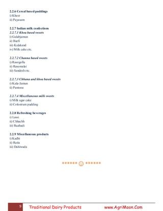 9 Traditional Dairy Products www.AgriMoon.Com
2.2.6 Cereal based puddings
i) Kheer
ii) Payasam
2.2.7 Indian milk confections
2.2.7.1 Khoa based sweets
i) Gulabjamun
ii) Burfi
iii) Kalakand
iv) Milk cake etc.
2.2.7.2 Channa based sweets
i) Rasogolla
ii) Rasomalai
iii) Sandesh etc.
2.2.7.3 Chhana and khoa based sweets
i) Kala-Jamun
ii) Pantooa
2.2.7.4 Miscellaneous milk sweets
i) Milk agar cake
ii) Colostrum pudding
2.2.8 Refreshing beverages
i) Lassi
ii) Chhachh
iii) Raabadi
2.2.9 Miscellaneous products
i) Kadhi
ii) Raita
iii) Dahiwada
******☺******
 