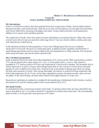 91 Traditional Dairy Products www.AgriMoon.Com
Module 11. Miscellaneous traditional dairy foods
Lesson 28
RAITA, KADHI, DAHIWADA AND RAABADI
28.1 Introduction
Kadhi is a well-known culinary food item prepared from dahi in many parts of India. Ancient Indian medical
literature describes a dish termed Kadha, made from sour dahi with the addition of wood apple fruit and Indian
sorrel leaves followed by seasoning with pepper and cumin. Variant called kambalika can be prepared by
addition of oil, sesame seeds and black gram dal.
The composition of kadhi varies from region to region, depending on consumer preference. Milk solid content
in kadhi varies from 6-8 per cent and other solids range from 6-7 per cent. Kadhi exhibits a mildly acidic taste
with characteristic cooked flavour.
In the traditional method of kadhi preparation, 5-8 per cent of Bengal gram flour (besan) is added to
stirred dahi or buttermilk. Besanacts as a thickening agent. In addition, boiled vegetables and fried balls of
spiced Bengal gram batter (pakora) may be added at the end of preparation as filling materials. Salt and grated
onion along with spices may also be used to garnish kadhi.
28.1.1 Method of preparation
Kadhi is prepared from dahi made from milk standardized to 0.8-1.0 per cent fat. Milk is pasteurized, cooled to
37°C and inoculated with a mixed culture of L. lactis, S. thermophilus and L. cremoris. This mixture is
incubated at 37°C until an acidity of 0.95 per cent (expressed as % lactic acid) is attained. The fermented dahi is
stirred vigorously in a mixer or using a stirrer. Bengal gram flour at 5 per cent level of dahi along with equal
quantity of water is added to the stirred dahi. Variation in the concentration of Bengal gram flour can change
the body and consistency of kadhi. After mixing thoroughly, the mixture is cooked at boiling temperature and
held at that temperature for 10-15 min. At this stage, appropriate quantity of turmeric powder, spices and salt
are added. At the end of boiling, the total solids content will be approximately 14-16 per cent.
Research was undertaken to standardize a method for the manufacture of dehydrated kadhi or kasha, a ready to
mix product to be used for making regular kadhi on reconstitution (Fig. 28.1).
28.2 Kadhi Powder
It is dehydrated kadhi, a convenience product of the future. To produce dried kadhi, the slurry obtained by the
process described in 28.1.1 is cooled to about 60°C and dried on a double drum roller dryer. The recommended
speed of roller is 16-20 rpm and a steam pressure of 45-50 psi.
 