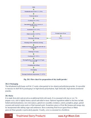 92 Traditional Dairy Products www.AgriMoon.Com
Fig. 28.1 Flow chart for preparation of dry kadhi powder
28.2.1 Packaging
The dehydrated kadhi keeps well for 12 weeks when packed in low-density polyethylene pouches. It is possible
to increase its shelf life by packaging it in high-density polyethylene, high molecular, high-density laminated
pouches.
28.3 Raita
It is made from dahi and served as an additional dish with meals. It is consumed with rice or roti. To
prepare raita, dahi is lightly beaten, spiced and salted to taste. Optional ingredients added to this base include
boiled and diced potatoes, raw onion pieces, grated raw cucumber, tomatoes, carrots, pumpkin, ginger, grated
coconut and roasted cumin seeds or fried mustard seeds. Sometimes pieces of fruit like banana and mango may
be incorporated after adding sugar and cardamom. Raita containing fried besan (gram flour) or Black
gram dal flour granules is particularly popular. Usually, raita is consumed in a freshform.
 