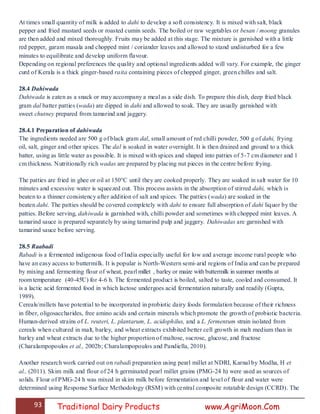 93 Traditional Dairy Products www.AgriMoon.Com
At times small quantity of milk is added to dahi to develop a soft consistency. It is mixed with salt, black
pepper and fried mustard seeds or roasted cumin seeds. The boiled or raw vegetables or besan / moong granules
are then added and mixed thoroughly. Fruits may be added at this stage. The mixture is garnished with a little
red pepper, garam masala and chopped mint / coriander leaves and allowed to stand undisturbed for a few
minutes to equilibrate and develop uniform flavour.
Depending on regional preferences the quality and optional ingredients added will vary. For example, the ginger
curd of Kerala is a thick ginger-based raita containing pieces of chopped ginger, green chilles and salt.
28.4 Dahiwada
Dahiwada is eaten as a snack or may accompany a meal as a side dish. To prepare this dish, deep fried black
gram dal batter patties (wada) are dipped in dahi and allowed to soak. They are usually garnished with
sweet chutney prepared from tamarind and jaggery.
28.4.1 Preparation of dahiwada
The ingredients needed are 500 g of black gram dal, small amount of red chilli powder, 500 g of dahi, frying
oil, salt, ginger and other spices. The dal is soaked in water overnight. It is then drained and ground to a thick
batter, using as little water as possible. It is mixed with spices and shaped into patties of 5-7 cm diameter and 1
cm thickness. Nutritionally rich wadas are prepared by placing nut pieces in the centre before frying.
The patties are fried in ghee or oil at 150°C until they are cooked properly. They are soaked in salt water for 10
minutes and excessive water is squeezed out. This process assists in the absorption of stirred dahi, which is
beaten to a thinner consistency after addition of salt and spices. The patties (wada) are soaked in the
beaten dahi. The patties should be covered completely with dahi to ensure full absorption of dahi liquor by the
patties. Before serving, dahiwada is garnished with, chilli powder and sometimes with chopped mint leaves. A
tamarind sauce is prepared separately by using tamarind pulp and jaggery. Dahiwadas are garnished with
tamarind sauce before serving.
28.5 Raabadi
Rabadi is a fermented indigenous food of India especially useful for low and average income rural people who
have an easy access to buttermilk. It is popular is North-Western semi-arid regions of India and can be prepared
by mixing and fermenting flour of wheat, pearl millet , barley or maize with buttermilk in summer months at
room temperature (40-45̊C) for 4-6 h. The fermented product is boiled, salted to taste, cooled and consumed. It
is a lactic acid fermented food in which lactose undergoes acid fermentation naturally and readily (Gupta,
1989).
Cereals/millets have potential to be incorporated in probiotic dairy foods formulation because of their richness
in fiber, oligosaccharides, free amino acids and certain minerals which promote the growth of probiotic bacteria.
Human-derived strains of L. reuteri, L. plantarum, L. acidophilus, and a L. fermentum strain isolated from
cereals when cultured in malt, barley, and wheat extracts exhibited better cell growth in malt medium than in
barley and wheat extracts due to the higher proportion of maltose, sucrose, glucose, and fructose
(Charalampopoulos et al., 2002b; Charalampopoulos and Pandiella, 2010).
Another research work carried out on rabadi preparation using pearl millet at NDRI, Karnal by Modha, H et
al., (2011). Skim milk and flour of 24 h germinated pearl millet grains (PMG-24 h) were used as sources of
solids. Flour of PMG-24 h was mixed in skim milk before fermentation and level of flour and water were
determined using Response Surface Methodology (RSM) with central composite rotatable design (CCRD). The
 