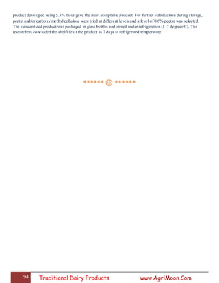 94 Traditional Dairy Products www.AgriMoon.Com
product developed using 5.3% flour gave the most acceptable product. For further stabilization during storage,
pectin and/or carboxy methyl cellulose were tried at different levels and a level of 0.6% pectin was selected.
The standardized product was packaged in glass bottles and stored under refrigeration (5-7 degrees C). The
researchers concluded the shelflife of the product as 7 days at refrigerated temperature.
******☺******
 