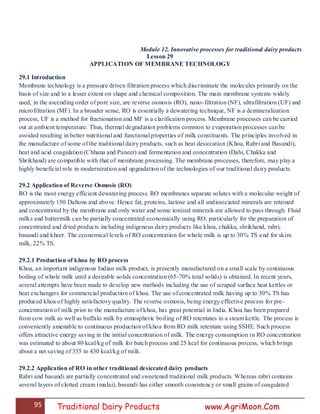 95 Traditional Dairy Products www.AgriMoon.Com
Module 12. Innovative processes for traditional dairy products
Lesson 29
APPLICATION OF MEMBRANE TECHNOLOGY
29.1 Introduction
Membrane technology is a pressure driven filtration process which discriminate the molecules primarily on the
basis of size and to a lesser extent on shape and chemical composition. The main membrane systems widely
used, in the ascending order of pore size, are reverse osmosis (RO), nano-filtration (NF), ultrafiltration (UF) and
microfiltration (MF). In a broader sense, RO is essentially a dewatering technique, NF is a demineralization
process, UF is a method for fractionation and MF is a clarification process. Membrane processes can be carried
out at ambient temperature. Thus, thermal degradation problems common to evaporation processes can be
avoided resulting in better nutritional and functional properties of milk constituents. The principles involved in
the manufacture of some of the traditional dairy products, such as heat desiccation (Khoa, Rabri and Basundi),
heat and acid coagulation (Chhana and Paneer) and fermentation and concentration (Dahi, Chakka and
Shrikhand) are compatible with that of membrane processing. The membrane processes, therefore, may play a
highly beneficial role in modernization and upgradation of the technologies of our traditional dairy products.
29.2 Application of Reverse Osmosis (RO)
RO is the most energy efficient dewatering process. RO membranes separate solutes with a molecular weight of
approximately 150 Daltons and above. Hence fat, proteins, lactose and all undissociated minerals are retained
and concentrated by the membrane and only water and some ionized minerals are allowed to pass through. Fluid
milks and buttermilk can be partially concentrated economically using RO, particularly for the preparation of
concentrated and dried products including indigenous dairy products like khoa, chakka, shrikhand, rabri,
basundi and kheer. The economical levels of RO concentration for whole milk is up to 30% TS and for skim
milk, 22% TS.
29.2.1 Production of khoa by RO process
Khoa, an important indigenous Indian milk product, is presently manufactured on a small scale by continuous
boiling of whole milk until a desirable solids concentration (65-70% total solids) is obtained. In recent years,
several attempts have been made to develop new methods including the use of scraped surface heat kettles or
heat exchangers for commercial production of khoa. The use of concentrated milk having up to 30% TS has
produced khoa of highly satisfactory quality. The reverse osmosis, being energy effective process for pre-
concentration of milk prior to the manufacture of khoa, has great potential in India. Khoa has been prepared
from cow milk as well as buffalo milk by atmospheric boiling of RO retentates in a steam kettle. The process is
conveniently amenable to continuous production of khoa from RO milk retentate using SSHE. Such process
offers attractive energy saving in the initial concentration of milk. The energy consumption in RO concentration
was estimated to about 80 kcal/kg of milk for batch process and 25 kcal for continuous process, which brings
about a net saving of 335 to 430 kcal/kg of milk.
29.2.2 Application of RO in other traditional desiccated dairy products
Rabri and basundi are partially concentrated and sweetened traditional milk products. Whereas rabri contains
several layers of clotted cream (malai), basundi has either smooth consistency or small grains of coagulated
 