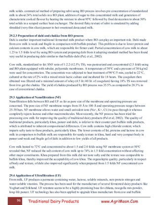 96 Traditional Dairy Products www.AgriMoon.Com
milk solids. commercial method of preparing rabri using RO process involves pre concentration of standardized
milk to about 24% total solids in a RO plant, addition of sugar to this concentrated milk and generation of
characteristic cooked flavour by heating the mixture to about 95ºC followed by final desiccation to about 50%
total solids in a scraped surface heat exchanger. The desired flaky texture of rabri is simulated by adding
shredded (very thin slices) paneer to hot sweetened desiccated milk.
29.2.3 Preparation of dahi and chakka from RO process
Dahi is another important traditional fermented milk product where RO can play an important role. Dahi made
from cow milk is weak and fragile in comparison with buffalo product. This problem is due to lower protein and
calcium contents in cow milk, which are responsible for firmer curd. Partial concentration of cow milk to about
1.25 to 1.5 folds level by using RO system and preparing dahi from it adopting standard method has been found
very useful in producing dahi similar to that buffalo dahi (Pal, et al., 2002).
Cow milk, standardized to fat: SNF ratio of 1:2.2 (12.5% TS), was pasteurized and concentrated (2.5 fold) using
and RO plant equipped with tubular, polyamide membranes. A temperature of 50°C and a pressure of 30 kg/m2
were used for concentration. The concentrate was subjected to heat treatment of 90°C/5 min, cooled to 22°C,
cultured at the rate of 2% with a mixed strain lactic culture and incubated for 18 hours. The coagulum then
obtained was filtered and a minimal amount of whey (4.5 lit./40 lit. of coagulum) having 18% TS was removed
from it to get the chakka. The yield of chakka produced by RO process was 35.5% as compared to 28.3% in
case of conventional chakka.
29.3 Application of Nanofiltration (NF)
Nanofiltration falls between RO and UF as far as pore size of the membrane and operating pressure are
concerned. The pore size of NF membrane ranges from 10 Å to 100 Å and operating pressure ranges between
25-30 bars. NF membrane allows water and small univalent ions (Na+, K+, Cl-) to pass through it whereas
completely rejects lactose and other macromolecules. Most recently, the NF process has been tried for
processing cow milk for improving the quality of traditional dairy products (Pal et al, 2002). The quality of
traditional products, particularly khoa, paneer and dahi, is inferior to their counter part buffalo milk products,
which is attributed to inherent compositional differences. Cow milk contains high chloride content, which
imparts salty taste to these products, particularly khoa. The lower contents of fat, proteins and lactose in cow
milk in comparison to buffalo milk are responsible for sandy texture in khoa, hard and very compact body in
paneer and weak and fragile gel of dahi in addition to low yields of all products.
Cow milk heated to 72°C and concentrated to about 1.5 and 2.0 folds using NF membrane system at 50°C
revealed that, NF reduced the salt content of cow milk up to 74% in 1.5 fold concentration without affecting
other major constituents. Khoa prepared from this milk did not taste salty and the texture was comparable to
buffalo khoa, thereby improved the acceptability of cow khoa. The organoleptic quality, particularly in respect
of body and texture, of dahi also improved significantly when prepared from 1.5 folds NF concentrated cow
milk.
29.4 Application of Ultrafiltration (UF)
From milk, UF produces a permeate containing water, lactose, soluble minerals, non-protein nitrogen and
water-soluble vitamins. The process has been used for the manufacture of several fermented dairy products like
Yoghurt and Srikhand. UF retentate seems to be a highly promising base for chhana, rasogolla mix powder,
long-life paneer. UF technology has also been applied to upgrade khoa manufacture from cow and buffalo
 