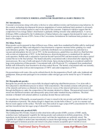 98 Traditional Dairy Products www.AgriMoon.Com
Lesson 30
CONVENIENCE FORMULATIONS FOR TRADITIONAL DAIRY PRODUCTS
30.1 Introduction
Consumer convenience along with safety is the key to value addition in dairy and food processing industries. In
this context, technology development for process upgradation of certain traditional dairy products is obviously
the topical area of research geared to cater to the need of the consumer. Empirical evidences suggest that the
composition of an average Indian‘s food basket is gradually shifting towards value added products. A survey
(February 2006) conducted by the Confederation of Indian Industry also suggests that demand for ready-to-eat
foods is growing at the rate of 20%. Some of the Convenience formulations for traditional dairy products are
dealt in this chapter.
30.2 Khoa Powder
Khoa powder can be prepared in three different ways. Khoa, made from standardized buffalo milk by traditional
method is grated into flakes and subjected to heat treatment to evaporate moisture before grinding in a small
scale laboratory grinder. The ground khoa is uniformly distributed over an aluminium tray and dried in a
vacuum and atmospheric hot air oven at 70°C. In the second process, grated khoa was dried in a fluid bed drier
with an inlet air temperature of 98°C. In the third process, drum drying process is standardized for medium
scale operation. Buffalo milk is adjusted to 6 percent fat and 9 percent SNF and heat treated to develop a typical
cooked flavour in the final product. The heated and partly concentrated milk is drum dried after adjusting the
steam pressure, flow rate of milk and speed of roller drums. Spray drying technology is considered suitable for
large scale production of khoa powder. Concentrated milk with 30 percent T.S. is prepared from standardized
buffalo milk followed by heat treatment to develop cooked flavour. The heated, concentrated milk was instantly
dried in the spray drier with an inlet temperature of 190°C and outlet temperature of 78°C.
On reconstitution with water, this can be utilized directly for the preparation of burfi, milk-cake, kalakand and
gulabjamun. Khoa powder packaged in tin containers under nitrogen gas can be stored for up to 10 months at
30°C.
30.3 Rasogolla mix powder
Rasogolla mix powder has been successfully developed employing ultrafiltration process. Cow skim milk is
first subjected to ultrafiltration process to attain 3 fold concentration. The retentate contains milk proteins, part
of the minerals and lactose as obtained in channa. However excess of the mineral and lactose were removed
through diafiltration to make the composition of the retentate identical to chhana. The pasteurized cream is then
mixed into diafiltered retentate and subsequently spray dried under standard drying conditions. The dried
retentate is blended with selected additives to produce desired flavour and texture.
For manufacture of Rasogolla, an equal quantity of water is mixed to the mix powder and held for about 5 min
for rehydration of proteins. The channa dough is shaped into circular balls of about 7 g size in a manner such
that no cracks appear on the surface. The balls were first cooked in sugar syrup of 60% concentration for 15 min
and later transferred into hot sugar syrup of about 40% concentration.
30.4 Gulabjamun mix powder(GMP)
The Gulabjamun Mix Powder, based on roller dried skim milk powder (SMP), consists of SMP, maida,
semolina (suji), hydrogenated vegetable fat, baking powder and cardamom in definite proportions. All the
ingredients are dry blended in a power driven mixer such that the ingredients are uniformly mixed. The
vegetable fat is added in molten state intermittently to ensure thorough mixing with the dry ingredients. The
GMP packaged in laminate pouches and stored in dry place remains acceptable upto 6 months at room
 