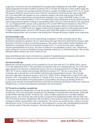 99 Traditional Dairy Products www.AgriMoon.Com
temperature. Process has also been standardized for manufacturing Gulabjamun from the GMP. It generally
requires preparation of dough of suitable consistency (50-55 ml water for 100g mix), which could be made into
smooth balls of uniform size and shape and deep fat fried in vegetable oil (Dalda) at about 125°C for 15-20 min.
The properly fried balls acquire brown colour which are subsequently transferred into hot sugar syrup of 60°
brix. Even when SMP and vegetable fat were completely replaced with whole milk powder in the GMP
formulation, product characteristics remained largely unchanged. Use of spray dried SMP in place of roller
dried SMP was not found acceptable as it led to case hardening of balls during deep fat frying and prevented the
sugar syrup penetration thereby resulting in unacceptable product. However certain alterations in the ingredients
viz., use of high heat SMP, increase in fat content from 15% in roller SMP based formulation to about 18% in
spray based SMP, use of additives such as CMC and sodium citrate and/or addition of dried whey protein
concentrates (1-2% of SMP) to the mix, helped in improving the textural properties of the product and resulted
in highly acceptable product. However GMP based on spray dried SMP requires certain modifications in
manufacturing procedure such as increase in the holding time of dough and frying at slightly lower temperature.
30.5 Instant Kheer mix
Production of Instant Kheer mix involves spray drying of admixture of milk concentrate and rice flour
(preheated to partially pre-gelatinize the rice starch) along with sugar followed by fluidized bed drying to make
the powder which has excellent reconstitution properties. Rice grains which could be readily rehydrated were
obtained by a technology which involved partial cooking of rice, it‘s conversion into a paste, subsequent
extrusion and dehydration in air dryer. This form of instant rice was rehydrated in about 5 min. Alternatively,
quick cooking rice can also be obtained by drying of partially cooked rice in a fluidized bed dryer. The rice thus
obtained could be cooked in hot water in about 10 min.
Spray dried Kheer powder mixed with instant rice is packed in metalized polyester laminates and could be
stored at room temperature without any loss of quality for a period of 6 months.
30.6 Instant Kulfi mix
Manufacture of Kulfi mix powder involves preparation of a mix from milk fat (11%), MSNF (16%), sucrose
(15%) and isabgol husk (0.2%). The total solids concentration of the mix is adjusted and only 25% of the total
sugar required in the final mix is added before drying. The mix is homogenized at 6.83/3.43 MPa, heated at
100°C for 10 min in a tubular heat exchanger followed by cooling to 4°C. The mix is spray dried. The
remaining sugar in ground form is dry blended with the powder and packaged in tin cans. The proximate
chemical composition of kulfi mix powder is fat 25.41%, MSNF 36.98%, Isabgol 0.46%, Sugar 34.65% and
moisture 2.52%. The product has a shelf-life of 7 months at 30°C in tin cans. The shelf-life can be extended up
to 10 months with the addition of butylated hydroxy anisole (BHA) and nitrogen gas flushing. Kulfi mix
powder can be instantly reconstituted and frozen to get kulfi of consistently good quality all the year round at an
affordable price. It ensures the production of pathogens-free frozen product.
30.7 Ready-to-reconstitute rasmalai mix
The process comprised of preparation of syrup mix powder and dehydrated patties to be mixed into an instant
rasmalai mix. The syrup mix powder is prepared by dry blending of sweetened milk solids powder, whole milk
powder (WMP) and sugar powder. To the dry mix, saffron is added and packed in co-extruded multilayer
plastic pouches. The sweetened milk solids powder is prepared from standardized buffalo milk (fat: SNF ratio
of 0.35) by heat desiccation. Standardized milk is boiled in a steam-jacketed stainless steel scraped surface heat
exchanger to obtain sweetened khoa with a smooth body. The mixture was transferred into a stainless steel tray
and allowed to set for 12 h at room temperature. The resulting pat is cut into cubes and dehydrated osmotically
to a moisture content of less than 10 percent. The dried cubes were ground into a fine powder.
 