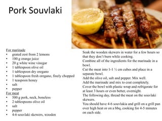 Pork Souvlaki
For marinade
• grated zest from 2 lemons
• 100 g orange juice
• 20 g white wine vinegar
• 1 tablespoon olive oil
• 1 tablespoon dry oregano
• 1 tablespoon fresh oregano, finely chopped
• 1 teaspoon honey
• salt
• pepper
For meat
• 500 g pork, neck, boneless
• 2 tablespoons olive oil
• salt
• pepper
• 4-6 souvlaki skewers, wooden
Soak the wooden skewers in water for a few hours so
that they don’t burn while cooking.
Combine all of the ingredients for the marinade in a
bowl.
Cut the meat into 1-1 ½ cm cubes and place in a
separate bowl.
Add the olive oil, salt and pepper. Mix well.
Add the marinade and mix to coat completely.
Cover the bowl with plastic wrap and refrigerate for
at least 3 hours or even better, overnight.
The following day, thread the meat on the souvlaki
skewers.
You should have 4-6 souvlakia and grill on a grill pan
over high heat or on a bbq, cooking for 4-5 minutes
on each side.
 