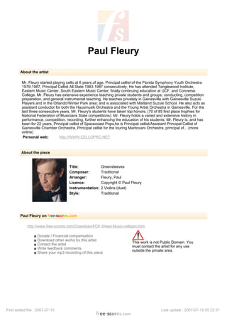 Paul Fleury
About the artist
Mr. Fleury started playing cello at 6 years of age, Principal cellist of the Florida Symphony Youth Orchestra
1979-1987, Principal Cellist All State 1983-1987 consecutively. He has attended Tanglewood Institute,
Eastern Music Center, South Eastern Music Center; finally continuing education at UCF, and Converse
College. Mr. Fleury has extensive experience teaching private students and groups, conducting, competition
preparation, and general instrumental teaching. He teaches privately in Gainesville with Gainesville Suzuki
Players and in the Orlando/Winter Park area; and is associated with Maitland Suzuki School. He also acts as
assistant conductor for both the Hausmusik Orchestra and the Young Artist Orchestra in Gainesville. For the
last three consecutive years, Mr. Fleury's students have taken top honors; (70 of 85 first place trophies for
National Federation of Musicians State competitions). Mr. Fleury holds a varied and extensive history in
performance, competition, recording, further enhancing the education of his students. Mr. Fleury is, and has
been for 22 years, Principal cellist of Spacecoast Pops,he is Principal cellist/Assistant Principal Cellist of
Gainesville Chamber Orchestra, Principal cellist for the touring Mantovani Orchestra, principal of... (more
online)
Personal web: http://WWW.CELLOPRO.NET
About the piece
Title: Greensleeves
Composer: Traditional
Arranger: Fleury, Paul
Licence: Copyright © Paul Fleury
Instrumentation: 2 Violins (duet)
Style: Traditional
Paul Fleury on free-scores.com
http://www.free-scores.com/Download-PDF-Sheet-Music-cellopro.htm
s Donate / Financial compensation
s Download other works by this artist
s Contact the artist
s Write feedback comments
s Share your mp3 recording of this piece
This work is not Public Domain. You
must contact the artist for any use
outside the private area.
First added the : 2007-07-15 Last update : 2007-07-15 05:22:31
 