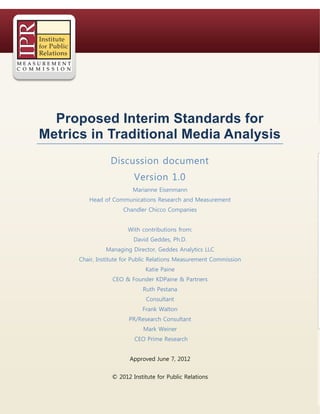 © 2012 Institute for Public Relations
Proposed Interim Standards for
Metrics in Traditional Media Analysis
Discussion document
Version 1.0
Marianne Eisenmann
Head of Communications Research and Measurement
Chandler Chicco Companies
With contributions from:
David Geddes, Ph.D.
Managing Director, Geddes Analytics LLC
Chair, Institute for Public Relations Measurement Commission
Katie Paine
CEO & Founder KDPaine & Partners
Ruth Pestana
Consultant
Frank Walton
PR/Research Consultant
Mark Weiner
CEO Prime Research
Approved June 7, 2012
 