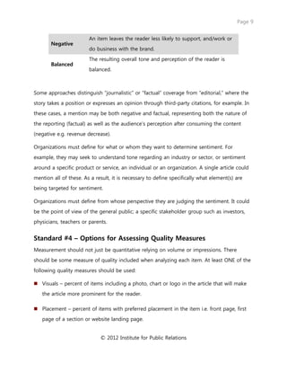 Page 9
© 2012 Institute for Public Relations
Negative
An item leaves the reader less likely to support, and/work or
do business with the brand.
Balanced
The resulting overall tone and perception of the reader is
balanced.
Some approaches distinguish “journalistic” or “factual” coverage from “editorial,” where the
story takes a position or expresses an opinion through third-party citations, for example. In
these cases, a mention may be both negative and factual, representing both the nature of
the reporting (factual) as well as the audience’s perception after consuming the content
(negative e.g. revenue decrease).
Organizations must define for what or whom they want to determine sentiment. For
example, they may seek to understand tone regarding an industry or sector, or sentiment
around a specific product or service, an individual or an organization. A single article could
mention all of these. As a result, it is necessary to define specifically what element(s) are
being targeted for sentiment.
Organizations must define from whose perspective they are judging the sentiment. It could
be the point of view of the general public; a specific stakeholder group such as investors,
physicians, teachers or parents.
Standard #4 – Options for Assessing Quality Measures
Measurement should not just be quantitative relying on volume or impressions. There
should be some measure of quality included when analyzing each item. At least ONE of the
following quality measures should be used:
 Visuals – percent of items including a photo, chart or logo in the article that will make
the article more prominent for the reader.
 Placement – percent of items with preferred placement in the item i.e. front page, first
page of a section or website landing page.
 