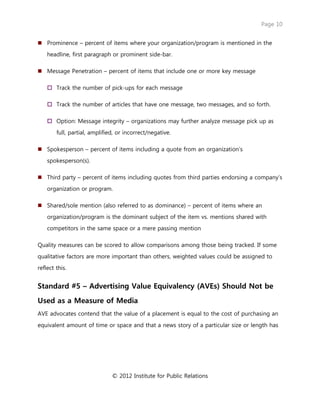 Page 10
© 2012 Institute for Public Relations
 Prominence – percent of items where your organization/program is mentioned in the
headline, first paragraph or prominent side-bar.
 Message Penetration – percent of items that include one or more key message
 Track the number of pick-ups for each message
 Track the number of articles that have one message, two messages, and so forth.
 Option: Message integrity – organizations may further analyze message pick up as
full, partial, amplified, or incorrect/negative.
 Spokesperson – percent of items including a quote from an organization’s
spokesperson(s).
 Third party – percent of items including quotes from third parties endorsing a company’s
organization or program.
 Shared/sole mention (also referred to as dominance) – percent of items where an
organization/program is the dominant subject of the item vs. mentions shared with
competitors in the same space or a mere passing mention
Quality measures can be scored to allow comparisons among those being tracked. If some
qualitative factors are more important than others, weighted values could be assigned to
reflect this.
Standard #5 – Advertising Value Equivalency (AVEs) Should Not be
Used as a Measure of Media
AVE advocates contend that the value of a placement is equal to the cost of purchasing an
equivalent amount of time or space and that a news story of a particular size or length has
 