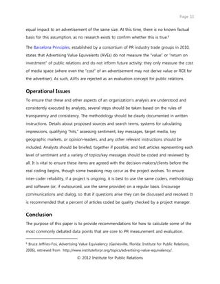 Page 11
© 2012 Institute for Public Relations
equal impact to an advertisement of the same size. At this time, there is no known factual
basis for this assumption, as no research exists to confirm whether this is true.6
The Barcelona Principles, established by a consortium of PR industry trade groups in 2010,
states that Advertising Value Equivalents (AVEs) do not measure the “value” or “return on
investment” of public relations and do not inform future activity; they only measure the cost
of media space (where even the “cost” of an advertisement may not derive value or ROI for
the advertiser). As such, AVEs are rejected as an evaluation concept for public relations.
Operational Issues
To ensure that these and other aspects of an organization’s analysis are understood and
consistently executed by analysts, several steps should be taken based on the rules of
transparency and consistency. The methodology should be clearly documented in written
instructions. Details about proposed sources and search terms, systems for calculating
impressions, qualifying “hits,” assessing sentiment, key messages, target media, key
geographic markets, or opinion-leaders, and any other relevant instructions should be
included. Analysts should be briefed, together if possible, and test articles representing each
level of sentiment and a variety of topics/key messages should be coded and reviewed by
all. It is vital to ensure these items are agreed with the decision-makers/clients before the
real coding begins, though some tweaking may occur as the project evolves. To ensure
inter-coder reliability, if a project is ongoing, it is best to use the same coders, methodology
and software (or, if outsourced, use the same provider) on a regular basis. Encourage
communications and dialog, so that if questions arise they can be discussed and resolved. It
is recommended that a percent of articles coded be quality checked by a project manager.
Conclusion
The purpose of this paper is to provide recommendations for how to calculate some of the
most commonly debated data points that are core to PR measurement and evaluation.
6
Bruce Jeffries-Fox, Advertising Value Equivalency (Gainesville, Florida: Institute for Public Relations,
2006), retrieved from http://www.instituteforpr.org/topics/advertising-value-equivalency/.
 