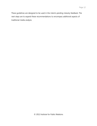 Page 12
© 2012 Institute for Public Relations
These guidelines are designed to be used in the interim pending industry feedback. The
next steps are to expand these recommendations to encompass additional aspects of
traditional media analysis.
 