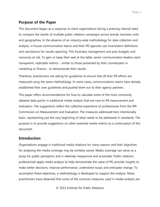 Page 2
© 2012 Institute for Public Relations
Purpose of the Paper
This document began as a response to client organizations facing a pressing internal need
to compare the results of multiple public relations campaigns across brands, business units
and geographies. In the absence of an industry-wide methodology for data collection and
analysis, in-house communication teams and their PR agencies use inconsistent definitions
and calculations for results reporting. This frustrates management and puts budgets and
resources at risk. To gain or keep their seat at the table, senior communication leaders want
transparent, replicable metrics - similar to those presented by their counterparts in
marketing or finance - to demonstrate their results.
Therefore, practitioners are asking for guidelines to ensure that all their PR efforts are
measured using the same methodology. In some cases, communications teams have already
established their own guidelines and pushed them out to their agency partners.
This paper offers recommendations for how to calculate some of the most commonly
debated data points in traditional media analysis that are core to PR measurement and
evaluation. The suggestions reflect the collective experience of professionals from the IPR
Commission on Measurement and Evaluation. The measures addressed here intentionally
basic, representing just the very beginning of what needs to be addressed in standards. The
purpose is to provide suggestions on other essential media metrics as a continuation of this
document.
Introduction
Organizations engage in traditional media relations for many reasons and their objectives
for analyzing the media coverage may be similarly varied. Media coverage can serve as a
proxy for public perception and is relatively inexpensive and accessible. Public relations
professionals apply media analysis to help demonstrate the value of PR, provide insights to
make better decisions, improve performance, understand issues and anticipate change. To
accomplish these objectives, a methodology is developed to support the analysis. Many
practitioners have observed that some of the common measures used in media analysis are
 
