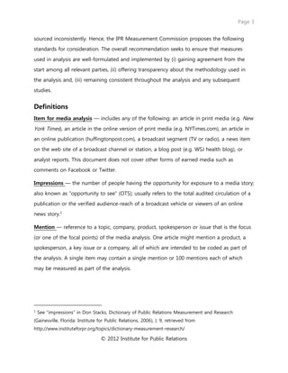 Page 3
© 2012 Institute for Public Relations
sourced inconsistently. Hence, the IPR Measurement Commission proposes the following
standards for consideration. The overall recommendation seeks to ensure that measures
used in analysis are well-formulated and implemented by (i) gaining agreement from the
start among all relevant parties, (ii) offering transparency about the methodology used in
the analysis and, (iii) remaining consistent throughout the analysis and any subsequent
studies.
Definitions
Item for media analysis — includes any of the following: an article in print media (e.g. New
York Times), an article in the online version of print media (e.g. NYTimes.com), an article in
an online publication (huffingtonpost.com), a broadcast segment (TV or radio), a news item
on the web site of a broadcast channel or station, a blog post (e.g. WSJ health blog), or
analyst reports. This document does not cover other forms of earned media such as
comments on Facebook or Twitter.
Impressions — the number of people having the opportunity for exposure to a media story;
also known as “opportunity to see” (OTS); usually refers to the total audited circulation of a
publication or the verified audience-reach of a broadcast vehicle or viewers of an online
news story.1
Mention — reference to a topic, company, product, spokesperson or issue that is the focus
(or one of the focal points) of the media analysis. One article might mention a product, a
spokesperson, a key issue or a company, all of which are intended to be coded as part of
the analysis. A single item may contain a single mention or 100 mentions each of which
may be measured as part of the analysis.
1
See “impressions” in Don Stacks, Dictionary of Public Relations Measurement and Research
(Gainesville, Florida: Institute for Public Relations, 2006), ): 9, retrieved from
http://www.instituteforpr.org/topics/dictionary-measurement-research/
 