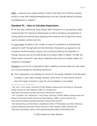 Page 4
© 2012 Institute for Public Relations
Tone — measures how a target audience is likely to feel about the individual, company,
product or topic after reading/viewing/listening to the item; typically defined as positive,
neutral/balanced, or negative.2
Standard #1 – How to Calculate Impressions
At the very least, professional media analysis offers transparency in any reporting, clearly
noting the basis for impressions determination as well as consistency and agreement (i)
among internal and external teams preparing these measures and (ii) about the sources
used to calculate numbers over time.
For print media, circulation is the “number of copies of a publication as distributed (as
opposed to read)” through paid and free distribution. Impressions (as opposed to raw
circulation) should be based on figures such as those provided by the publication, or
through resources such as the Audit Bureau of Circulation (ABC) or Nielsen. The ABC and
Nielsen figures account for “pass-along” readership where there are multiple readers of a
magazine or newspaper.3
Multipliers to account for a hypothetical higher credibility of earned media over paid media
are not recommended for calculating impressions.4
 Some organizations use multipliers to account for the greater credibility of earned media
coverage vs. paid media coverage. However, unless there is a client-specific study to
prove the impact of earned vs. paid, the use of multipliers is not justified.
2
See “tone” in Don Stacks, Dictionary of Public Relations Measurement and Research (Gainesville,
Florida: Institute for Public Relations, 2006): 22, retrieved from
http://www.instituteforpr.org/topics/dictionary-measurement-research/
3
See “circulation” and “impressions” in Don Stacks, Dictionary of Public Relations Measurement and
Research (Gainesville, Florida: Institute for Public Relations, 2006): 2 and 9, retrieved from
http://www.instituteforpr.org/topics/dictionary-measurement-research/
4
Don Bartholomew and Mark Weiner, Dispelling the Myth of PR Multipliers and Other Inflationary
Audience Measures (Gainesville, Florida: Institute for Public Relations, 2006), retrieved from
http://www.instituteforpr.org/wp-content/uploads/Dispelling_Myth_of_PR_Multiplier.pdf.
 
