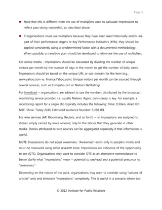 Page 5
© 2012 Institute for Public Relations
 Note that this is different from the use of multipliers used to calculate impressions to
reflect pass-along readership, as described above.
 If organizations must use multipliers because they have been used historically and/or are
part of their performance targets or Key Performance Indicators (KPIs), they should be
applied consistently using a predetermined factor with a documented methodology.
When possible, a transition plan should be developed to eliminate the use of multipliers.
For online media – impressions should be calculated by dividing the number of unique
visitors per month by the number of days in the month to get the number of daily views.
Impressions should be based on the unique URL or sub-domain for the item (e.g.,
www.yahoo.com vs. finance.Yahoo.com). Unique visitors per month can be sourced through
several services, such as Compete.com or Nielsen NetRatings.
For broadcast – organizations are advised to use the numbers distributed by the broadcast
monitoring service provider, i.e. usually Nielsen. Again, consistency is key. For example, a
monitoring report for a single clip typically includes the following: Time: 9:30am, Aired On:
NBC, Show: Today (6/8), Estimated Audience Number: 5,358,181
For wire services (AP, Bloomberg, Reuters, and so forth) – no impressions are assigned to
stories simply carried by wires services; only to the stories that they generate in other
media. Stories attributed to wire sources can be aggregated separately if that information is
useful.
NOTE: Impressions do not equal awareness. “Awareness” exists only in people’s minds and
must be measured using other research tools. Impressions are indicative of the opportunity
to see (OTS). Organizations may want to consider OTS as an alternative nomenclature to
better clarify what “impressions” mean – potential to see/read and a potential precursor to
“awareness.”
Depending on the nature of the work, organizations may want to consider using “volume of
articles” only and eliminate “impressions” completely. This is useful in a scenario where top-
 