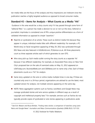 Page 6
© 2012 Institute for Public Relations
tier media titles are the focus of the analysis and thus impressions are irrelevant since the
publication reaches a highly targeted audience as opposed to broad consumer media.
Standard #2 – Items for Analysis – What Counts as a Media “Hit”
Guidance in this area would be: a story counts only if it has passed through some form of
“editorial filter,” i.e. a person has made a decision to run or not run the story. Editorial or
journalistic imprimatur is considered one of PR’s unique positive differentiators as a form of
validated information as opposed to simple “assertion.”
 Reprints or syndication of an article. These count as distinct media hits because they
appear in unique, individual media titles with different readership. For example, a PC
World story on facial recognition appearing of May 29, 2012 was syndicated through
IDG News and also featured in InfoWorld.com, PCAdvisor.co.uk. All three placements
count as three separate articles each of which generates its own OTS.
 Wire story pick-up. Each media outlet running the story counts as a separate ‘hit’
because it has different readership. For example, an Associated Press story on New York
City’s proposed ban on the sale of oversized sodas on May 31, 2012 appeared on
USAToday.com, BusinessWeek.com and CBSNews.com to name only a few. Each of these
placements counts as a “hit” for analysis.
 Same story updated on the wire or online media multiple times in one day. If these are
counted only once in a 24-hour period, organizations are advised to use the latest, most
updated version for analysis, not multiple versions appearing on the same day.
 NOTE: News aggregation systems such as Factiva, LexisNexis and Google News may
manage syndicated stories and wire service updates in different ways as a result of
copyright and intellectual property laws.5
For example, services such as Factiva do not
typically provide copies of syndicated or wire stories appearing in publications aside
5
See D.A. Weaver and Bruce Bimber, “Finding news stories: a comparison of searches using Lexis-
Nexis and Google News” Journalism and Mass Communications Quarterly (2008) 85(3): 517-532.
 