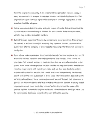 Page 7
© 2012 Institute for Public Relations
from the original. Consequently, if it is important the organization includes a copy of
every appearance in its analysis, it may need to use a traditional clipping service. If an
organization is just seeking a representative sample of coverage, aggregators or web
searches should be adequate.
 Article appearing in both the online and print version of media. Both articles should be
counted because the readership is different for each channel. Note that some news
vehicles may combine circulation numbers.
 Bylined “thought leadership” features by company and brand executives. These should
be counted as an item for analysis assuming they represent planned communication,
even if they offer no company or brand-specific messaging other than what appears on
the by-line.
 Press release pickups generated from ‘controlled vehicles’ such as posting a story on PR
Newswire, Business Newswire and other commercial wire services. These should not
count as a “hit” unless it appears in media sections that are generally accessible to the
public. While these services provide valuable services and help their clients meet certain
reporting requirements with mainstream media pick-up, they also distribute content
automatically posted on websites that cannot be sourced independently via common
search tools or the news outlet itself. In these cases, where the content does not qualify
as “editorially validated,” these placements are not “earned.” Instead, their placement is
paid via the Newswire service and thus do not qualify as news content. If for any reason
organizations must count “controlled vehicles” as hits, they should be prepared to
provide separate numbers for original stories and controlled stories although actual OTS
for commercially distributed content will be very difficult to quantify.
 