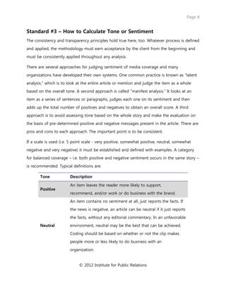 Page 8
© 2012 Institute for Public Relations
Standard #3 – How to Calculate Tone or Sentiment
The consistency and transparency principles hold true here, too. Whatever process is defined
and applied, the methodology must earn acceptance by the client from the beginning and
must be consistently applied throughout any analysis.
There are several approaches for judging sentiment of media coverage and many
organizations have developed their own systems. One common practice is known as “latent
analysis,” which is to look at the entire article or mention and judge the item as a whole
based on the overall tone. A second approach is called “manifest analysis.” It looks at an
item as a series of sentences or paragraphs, judges each one on its sentiment and then
adds up the total number of positives and negatives to obtain an overall score. A third
approach is to avoid assessing tone based on the whole story and make the evaluation on
the basis of pre-determined positive and negative messages present in the article. There are
pros and cons to each approach. The important point is to be consistent.
If a scale is used (i.e. 5 point scale - very positive, somewhat positive, neutral, somewhat
negative and very negative) it must be established and defined with examples. A category
for balanced coverage – i.e. both positive and negative sentiment occurs in the same story –
is recommended. Typical definitions are:
Tone Description
Positive
An item leaves the reader more likely to support,
recommend, and/or work or do business with the brand.
Neutral
An item contains no sentiment at all, just reports the facts. If
the news is negative, an article can be neutral if it just reports
the facts, without any editorial commentary. In an unfavorable
environment, neutral may be the best that can be achieved.
Coding should be based on whether or not the clip makes
people more or less likely to do business with an
organization.
 