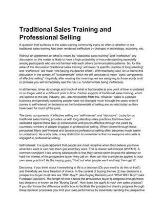 Traditional Sales Training and
Professional Selling
A question that surfaces in the sales training community every so often is whether or not
traditional sales training has been rendered ineffective by changes in technology, economy, etc.

Without an agreement on what is meant by “traditional sales training” and “ineffective” any
discussion on the matter is likely to have a high probability of misunderstanding especially
among participants who are not familiar with each others communication patterns. So, for the
sake of this discussion “traditional sales training” will mean “a specific practice of long standing”
and “ineffective” will mean “not having the desired effect”. With that being said, let us frame this
discussion in the context of “fundamentals” which we will conclude to mean “basic components
of effective selling”. Hopefully after reading the meanings we are assigning to those words and/
or phrases you will immediately see the rub (i.e. fundamentals being ineffective).

In all fairness, times do change and much of what is fashionable at one point of time is outdated
or no longer valid at a different point in time. Certain aspects of traditional sales training, which
are specific to the era, industry, etc., are not exempt from this. However, sales is a people
business and generally speaking people have not changed much through the years when it
comes to self-interest or decisions so the fundamentals of selling are as valid today as they
have been for much of the past.

The basic components of effective selling are “self-interest” and “decisions”. Lucky for us
traditional sales training provides us with long standing sales practices that have been
calibrated against these two (2) components and proven effective through the years by
countless numbers of people engaged in professional selling. When viewed through these
perceptual filters (self-interest and decisions) professional selling often becomes much easier
to understand. As a side note, a key distinction to remember is that not everyone who sells is
engaged in professional selling.

Self-Interest: It is quite apparent that people are most receptive when they believe you have
what they want or can help them get what they want. This is classic self-interest (WIIFM?). A
common complaint I see among salespeople is that they cannot seem to grab the attention or
hold the interest of the prospective buyer they call on. How can this example be applied to your
own sales practice? As the saying goes, “Find out what people want and help them get it”.

Decisions: If you think about it everything in life is a decision (Do you want to do this or that?)
and thankfully we have freedom of choice. In the context of buying the two (2) key decisions a
prospective buyer must face are “Will I Buy?” (aka Buying Decision) and “What Will I Buy?” (aka
Purchase Decision). The length of time it takes the prospective buyer to progress through these
key decisions is known as the “Buying Cycle”. How does this apply to your own sales practice?
If you don’t know the difference and/or how to facilitate the prospective client’s progress through
these decision processes you limit your own performance by essentially sending the prospective
 