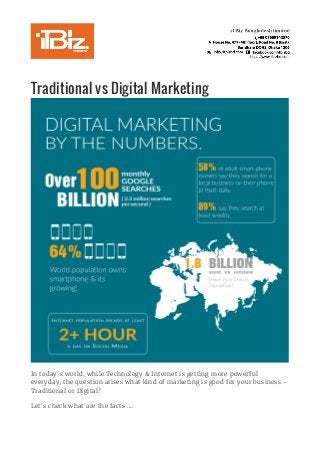 Traditional vs Digital Marketing	
	
In today’s world, while Technology & Internet is getting more powerful
everyday, the question arises what kind of marketing is good for your business –
Traditional or Digital?
Let’s check what are the facts ….
 