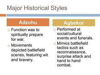 Major Historical Styles

        Adzohu                     Agbekor
   Function was to            Performed at
    spiritually prepare         social/cultural
    for war.                    events and funerals.
   Movements                  Mimics battlefield
                                tactics such as
    depicted battlefield        reconnaissance,
    scenes, featuring wit       surprise attack and
    and bravery.                hand to hand
                                combat.
 