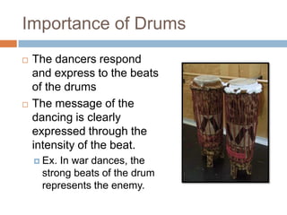 Importance of Drums
   The dancers respond
    and express to the beats
    of the drums
   The message of the
    dancing is clearly
    expressed through the
    intensity of the beat.
     Ex.In war dances, the
     strong beats of the drum
     represents the enemy.
 