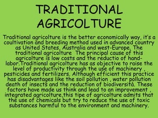 TRADITIONAL
AGRICOLTURE
Traditional agricolture is the better economically way, it’s a
coultivation and breeding method used in advanced country
as United States, Australia and west-Europe. The
traditional agricolture The principal cause of this
agricolture is low costs and the reductio of hand-
labor.Traditional agricolture has as objective to raise the
level of productivity through the use of machinery ,
pesticides and fertilizers. Although efficient this practice
has disadvantages like the soil pollution , water pollution
death of insects and the reduction of biodiversità. These
factors have made us think and lead to an improvement ,
integrated agricolture,this tipe of agricolture admits that
the use of chemicals but try to reduce the use of toxic
substances harmful to the environment and machinery.
 