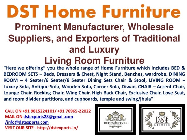 Prominent Manufacturer, Wholesale
Suppliers, and Exporters of Traditional
and Luxury
Living Room Furniture
DST Home Furniture
“Here we offering” you the whole range of Home Furniture which includes BED &
BEDROOM SETS – Beds, Dressers & Chest, Night Stand, Benches, wardrobe. DINING
ROOM – 4 Seater/6 Seater/8 Seater Dining Sets Chair & Stool, LIVING ROOM –
Luxury Sofa, Antique Sofa, Wooden Sofa, Corner Sofa, Diwan, CHAIR – Accent Chair,
Lounge Chair, Rocking Chair, Wing Chair, High Back Chair, Exclusive Chair, Love Seat,
and room divider partitions, and cupboards, temple and swing/jhula”
CALL ON +91 9815224101/ +91 76965-22022
MAIL ON dstexports28@gmail.com
/info@dstexports.com
VISIT OUR SITE - http://dstexports.in/
 