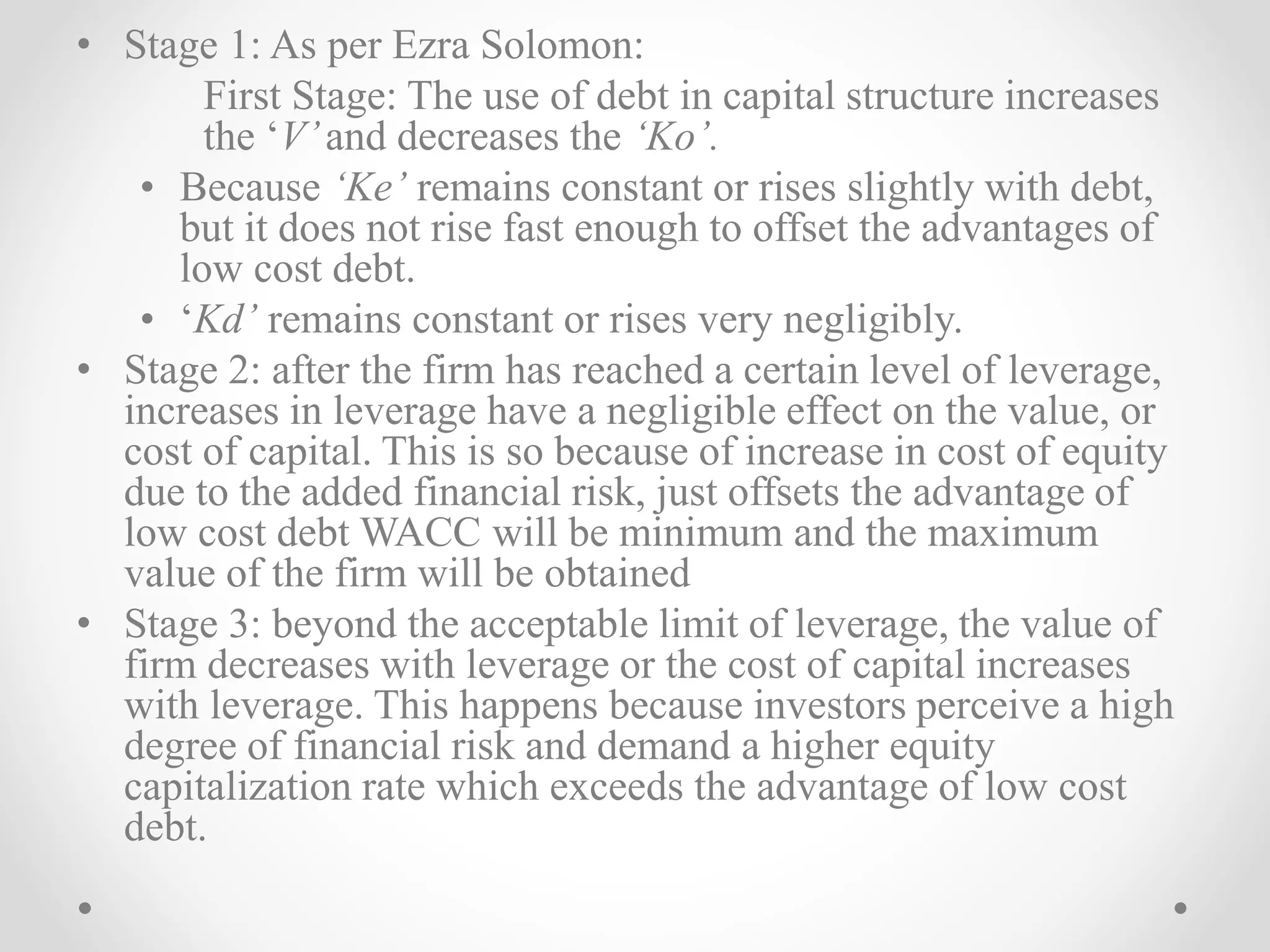 • Stage 1: As per Ezra Solomon:
First Stage: The use of debt in capital structure increases
the ‘V’and decreases the ‘Ko’.
• Because ‘Ke’ remains constant or rises slightly with debt,
but it does not rise fast enough to offset the advantages of
low cost debt.
• ‘Kd’ remains constant or rises very negligibly.
• Stage 2: after the firm has reached a certain level of leverage,
increases in leverage have a negligible effect on the value, or
cost of capital. This is so because of increase in cost of equity
due to the added financial risk, just offsets the advantage of
low cost debt WACC will be minimum and the maximum
value of the firm will be obtained
• Stage 3: beyond the acceptable limit of leverage, the value of
firm decreases with leverage or the cost of capital increases
with leverage. This happens because investors perceive a high
degree of financial risk and demand a higher equity
capitalization rate which exceeds the advantage of low cost
debt.
 