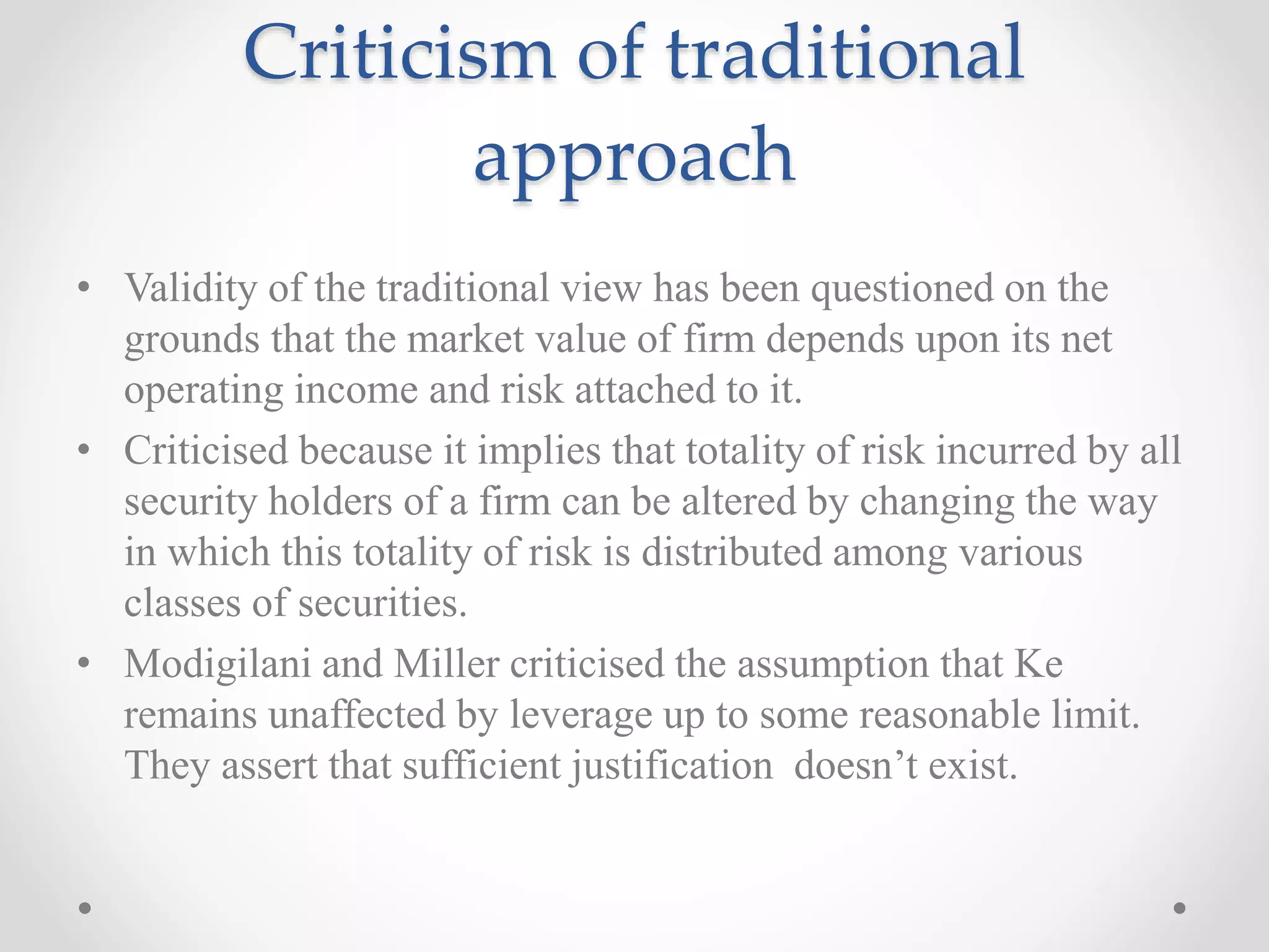 Criticism of traditional
approach
• Validity of the traditional view has been questioned on the
grounds that the market value of firm depends upon its net
operating income and risk attached to it.
• Criticised because it implies that totality of risk incurred by all
security holders of a firm can be altered by changing the way
in which this totality of risk is distributed among various
classes of securities.
• Modigilani and Miller criticised the assumption that Ke
remains unaffected by leverage up to some reasonable limit.
They assert that sufficient justification doesn’t exist.
 