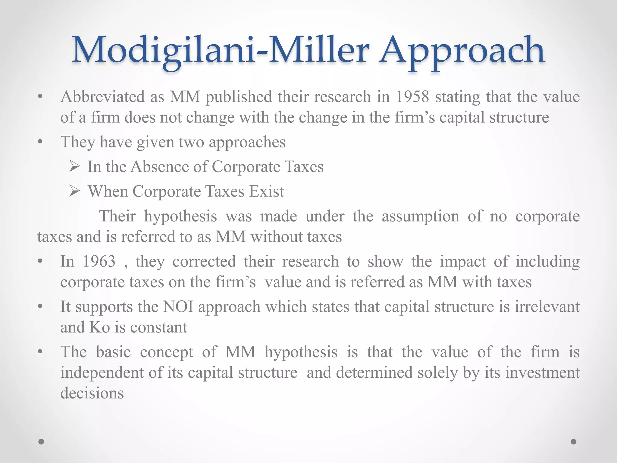 Modigilani-Miller Approach
• Abbreviated as MM published their research in 1958 stating that the value
of a firm does not change with the change in the firm’s capital structure
• They have given two approaches
 In the Absence of Corporate Taxes
 When Corporate Taxes Exist
Their hypothesis was made under the assumption of no corporate
taxes and is referred to as MM without taxes
• In 1963 , they corrected their research to show the impact of including
corporate taxes on the firm’s value and is referred as MM with taxes
• It supports the NOI approach which states that capital structure is irrelevant
and Ko is constant
• The basic concept of MM hypothesis is that the value of the firm is
independent of its capital structure and determined solely by its investment
decisions
 