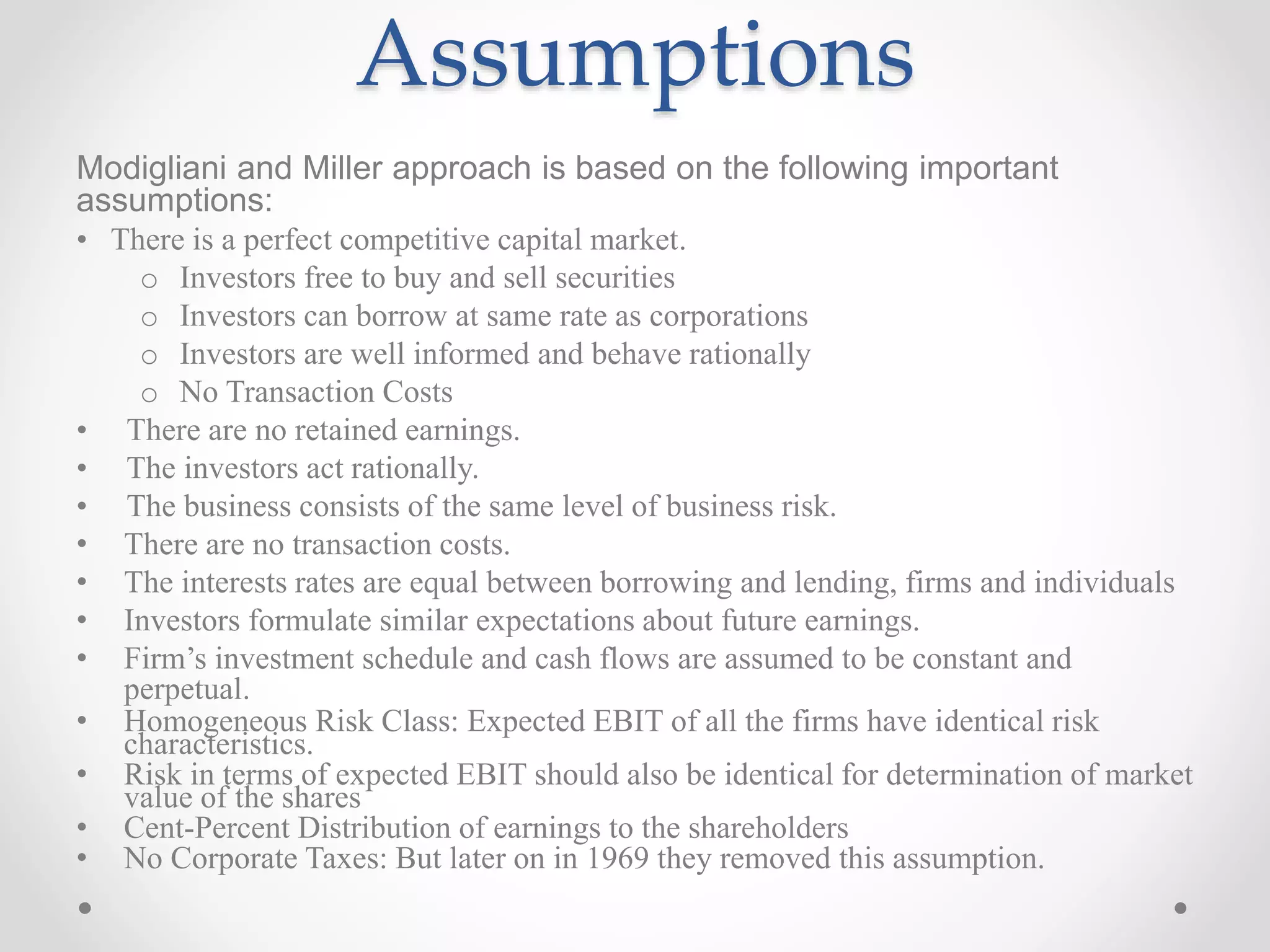 Assumptions
Modigliani and Miller approach is based on the following important
assumptions:
• There is a perfect competitive capital market.
o Investors free to buy and sell securities
o Investors can borrow at same rate as corporations
o Investors are well informed and behave rationally
o No Transaction Costs
• There are no retained earnings.
• The investors act rationally.
• The business consists of the same level of business risk.
• There are no transaction costs.
• The interests rates are equal between borrowing and lending, firms and individuals
• Investors formulate similar expectations about future earnings.
• Firm’s investment schedule and cash flows are assumed to be constant and
perpetual.
• Homogeneous Risk Class: Expected EBIT of all the firms have identical risk
characteristics.
• Risk in terms of expected EBIT should also be identical for determination of market
value of the shares
• Cent-Percent Distribution of earnings to the shareholders
• No Corporate Taxes: But later on in 1969 they removed this assumption.
 