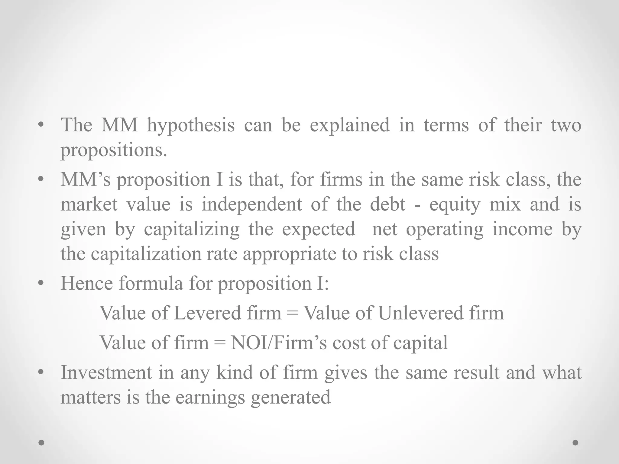 • The MM hypothesis can be explained in terms of their two
propositions.
• MM’s proposition I is that, for firms in the same risk class, the
market value is independent of the debt - equity mix and is
given by capitalizing the expected net operating income by
the capitalization rate appropriate to risk class
• Hence formula for proposition I:
Value of Levered firm = Value of Unlevered firm
Value of firm = NOI/Firm’s cost of capital
• Investment in any kind of firm gives the same result and what
matters is the earnings generated
 