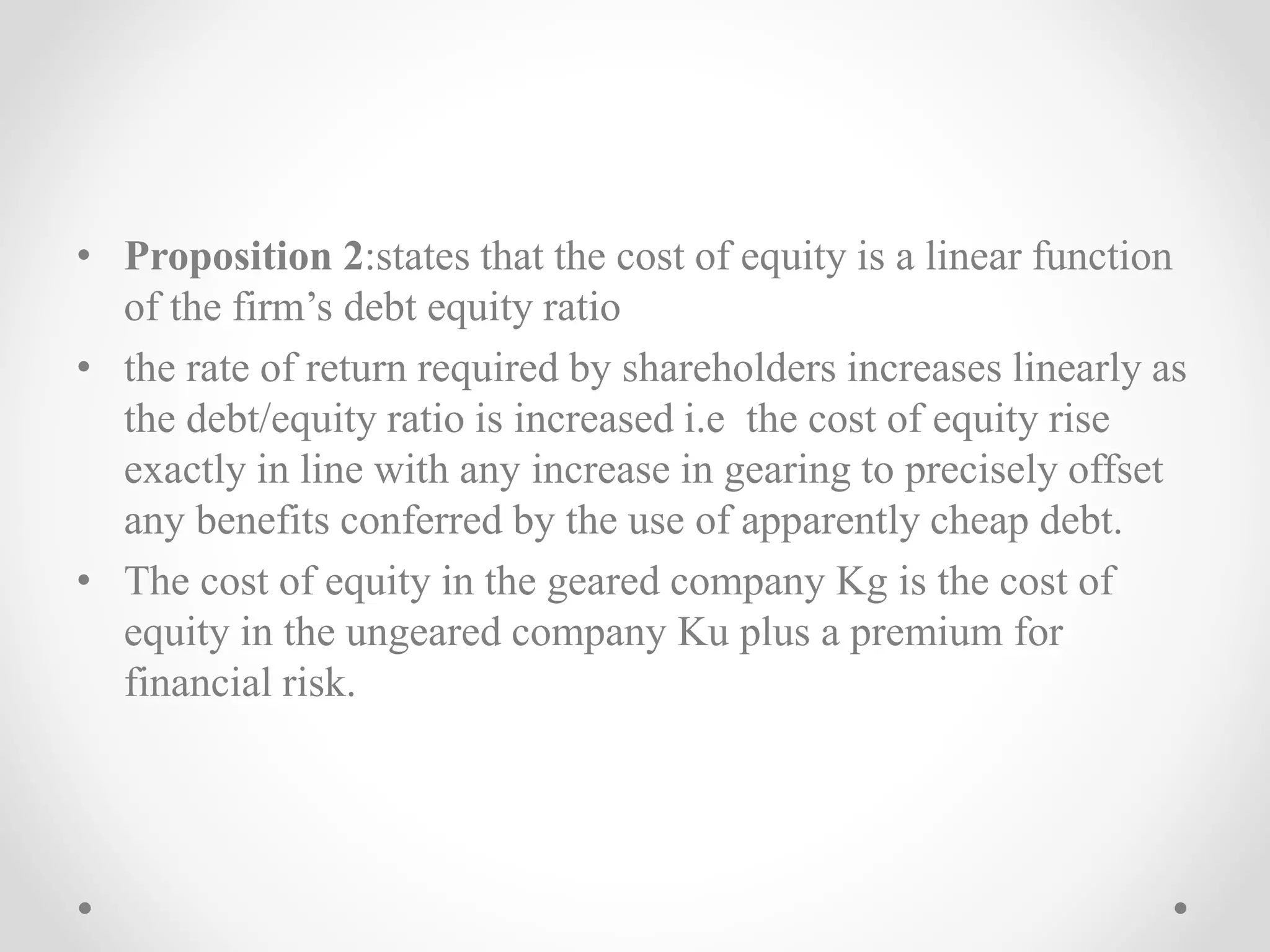 • Proposition 2:states that the cost of equity is a linear function
of the firm’s debt equity ratio
• the rate of return required by shareholders increases linearly as
the debt/equity ratio is increased i.e the cost of equity rise
exactly in line with any increase in gearing to precisely offset
any benefits conferred by the use of apparently cheap debt.
• The cost of equity in the geared company Kg is the cost of
equity in the ungeared company Ku plus a premium for
financial risk.
 